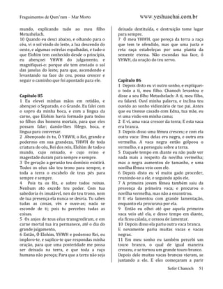 Fraguimentos de Qum’ram – Mar Morto
mundo, explicando tudo ao meu filho
Metushelach.
10 Quando eu desci abaixo, e olhando para o
céu, vi o sol vindo do leste, a lua descendo do
oeste, e algumas estrelas espalhadas, e tudo o
que Elohim tem conhecido desde o princípio,
eu abençoei YHWH do julgamento, e
magnifiquei-o: porque ele tem enviado o sol
das janelas do leste; para que, ascendendo e
levantando na face do ceu, possa crescer e
seguir o caminho que foi apontado para ele.

Capítulo 85
1 Eu elevei minhas mãos em retidão, e
abençoei o Separado, e o Grande. Eu falei com
o sopro da minha boca, e com a língua da
carne, que Elohim havia formado para todos
so filhos dos homens mortais, para que eles
possam falar; dando-lhes fôlego, boca, e
língua para conversar.
2 Abençoado és tu, Ó YHWH, o Rei, grande e
poderoso em sua grandeza, YHWH de toda
criatura do céu, Rei dos reis, Elohim de todo o
mundo, cujo reinado, e cujo reino e
magestade duram para sempre e sempre.
3 De geração a geranão teu domínio existirá.
Todos os céus são teu trono para sempre, e
toda a terra o escabelo de teus pés para
sempre e sempre.
4 Pois tu os fêz, e sobre todos reinas.
Nenhum ato excede teu poder. Com tua
sabedoria és imutável, nen do teu trono, nem
de tua presença ela nunca se desvia. Tu sabes
tudas as coisas, vês e ouve-as; nada se
esconde de ti; pois tu percebes tudas as
coisas.
5 Os anjos de teus céus transgrediram, e em
carne mortal tua ira permanece, até o dia do
grande julgamento,
6 Então, Ó Elohim, YHWH e poderoso Rei, eu
imploro-te, e suplico-te que respondas minha
oração, para que uma posteridade me possa
ser deixada na terra, e que toda a raça
humana não pereça; Para que a terra não seja

WWW.yeshuachai.com.br
deixada destituída, e destruição tome lugar
para sempre.
7 Ó meu YHWH, que pereça da terra a raça
que tem te ofendido, mas que uma justa e
reta raça estabeleças por uma planta da
semente eterna. Não escondas tua face, ó
YHWH, da oração do teu servo.

Capítulo 86
1 Depois disto eu vi outro sonho, e expliqueio todo a ti, meu filho. Chanoch levantou e
disse a seu filho Metushelach: A ti, meu filho,
eu falarei. Ouví minha palavra, e inclina teu
ouvido ao sonho vidionário de tue pai. Antes
que eu tivesse casado com Edna, tua mãe, eu
vi uma visão em minha cama;
2 E ví, uma vaca crescer da terra; E esta vaca
era branca.
3 Depois disso uma fêmea cresceu; e com ela
outra vaca: Uma delas era negra, e outra era
vermelha. A vaca negra então golpeou o
vermelho, e a perseguiu sobre a terra.
5 Daquele tempo em diante eu não pude ver
nada mais a respeito da novilha vermelha;
mas a negra aumentou de tamanho, e uma
novilha fêmea veio com ele.
6 Depois disto eu ví muito gado proceder,
reunindo-se a ele, e seguindo após ele.
7 A primeira jovem fêmea também saiu da
presença da primeira vaca; e procurou o
novilha vermelha, mas não a encontrou.
8 E ela lamentou com grande lamentação,
enquanto ela procurava por ela.
9 Então eu olhei até que aquela primeira
vaca veio até ela, e desse tempo em diante,
ela ficou calada, e cessou de lamentar.
10 Depois disso ela pariu outra vaca branca.
E novamente pariu muitas vacas e vacas
negras.
11 Em meu sonho eu também percebi um
touro branco, o qual de igual maneira
cresceu, e se tornou um grande touro branco.
Depois dele muitas vacas brancas vieram, se
juntando a ele. E eles começaram a parir
Sefer Chanoch

51

 