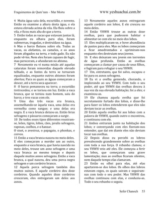 Fraguimentos de Qum’ram – Mar Morto
4 Muita água saiu dela, escuridão, e novems.
Então eu examine a altura desta água, e ela
estava elevada acima da vila. Ela fluiu sobre a
vila, e ficou mais alta do que a terra.
5 Então todas as vacas que estavam juntas lá,
enquanto eu olhava para elas, foram
submersas, tragadas, e destruídass na água.
6 Mas o barco flutuou sobre ela. Todas as
vacas, os elefantes, os camelos, e os anos
foram afogados na terra, e todo gado. Eu não
pude vê-los. Nem eles foram capazes de fugir,
mas pereceram, e afundaram no abismo.
7 Novamente eu vi numa misão até aquelas
cataratas foram removidas daquele elevado
telhado, e as fontes da terra se tornaram
equalizadas, enquanto outros abismos foram
abertos; Para os quais as águas começaram a
descer, até a terra seca aparecer.
8 O barco pemaneceu na terra; a escuridão
tretrocedeu; e se tornou em luz. Então a vaca
branca, que se tornou num homem, saiu do
barco, e tres vacas com ele.
9 Uma das três vacas era branca,
assemelhando-se àquela vaca, uma delas era
vermelha como sangue; e uma delas era
negra. E a vaca branca deixou-as. Então feras
selvagens e pássaros começaram a surgir.
10 De todos esses tipos diferentes reuniramse, leões, tigres, lobos, cães, javalis selvagens,
raposas, coelhos, e o hanzar.
O siset, o avestruz, o papagaio, o phonkas, e
corvos.
11 Então a vaca branca nasceu no meio deles.
E eles começaram a morder um ao outro,
enquanto a vaca branca, que havia nascido no
meio deles, trouxe um asno selvagem e uma
vaca branca ao mesmo tempo e depois
daquele muitos asnos selvagens. Então a vaca
branca, a qual nasceu, deu uma porca negra
selvagem e um cordeiro branco.
12 Aquela porca selvagem também deu
muitos suinos. E aquele cordeiro deu doze
cordeiros. Quando aqueles doze cordeiros
cresceram, eles entregaram um deles aos
asnos.

WWW.yeshuachai.com.br
13 Novamente aqueles asnos entregaram
aquele cordeiro aos lobos, E ele cresceu no
meio deles.
14 Então YHWH trouxe as outras doze
ovelhas, para que pudessem habitar e
alimentar-se com ele no meio dos lobos.
15 Eles multiplicaram-se, e hove abundância
de pastos para eles. Mas os lobos começaram
a ficar amedrontados e oprimiram-nos
enquanto eles destruiam seus jovens.
16 E eles deixaram seu jovem em torrentes
de água profunda. Então as ovelhas
começaram a clamar por causa de seus filhos,
e fugiram para refugiar o seu YHWH.
17 Um, entretanto, que foi salvo, escapou e
foi para os asnos selvagens.
18 Eu vi a ovelha gemendo, chorando, e
implorando ao seu YHWH. Com todo o seu
poder, até que YHWH das ovelhas desceu à
sua voz da sua elevada habitação; foi a eles; e
examinou-as.
19 Ele chamou aquela ovelha que foi
secretamente furtado dos lobos, e disse-lhe
para fazer os lobos entenderem que eles não
deviam tocar as ovelhas.
20 Então aquela ovelha foi aos lobos com a
palavra de YHWH, quando outro o encontrou,
e continuou com ele.
21 Ambos entraram junto na habitação dos
lobos; e converçando com eles fizeram-nos
entender, que daí em diante eles não deviam
tocar nas ovelhas.
22 Depois disso eu percebi os lobros
prevalecendo grandemente sobre as ovelhas
com toda a sua força. O rebanho clamou; e
seu YHWH veio até eles. Ele começou a ferir
os lobos, que começaram uma grave
lamentação; mas as ovelhas ficaram silentes,
nem daquele tempo elas clamaram.
23 Então eu olhei para elas, até elas
apartarem-se dos lobos. Os olhos dos lobros
estavam cegos, os quais sairam e seguiramnas com todo o seu poder. Mas YHWH das
ovelhas continuou com elas, e conduziu-as.
Todo o seu rebanho o seguiu.
Sefer Chanoch

53

 