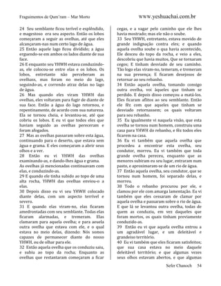 Fraguimentos de Qum’ram – Mar Morto
24 Seu semblante ficou terível e esplêndido,
e magestoso era seu aspecto. Então os lobos
começaram a seguir as ovelhas, até que eles
alcançaram-nas num certo lago de água.
25 Então aquele lago ficou dividido; a água
erguendo-se em ambos os lados diante de sua
face.
26 E enquanto seu YHWH estava conduzindoas, ele colocou-se entre elas e os lobos. Os
lobos, entretanto não perceberam as
ovelhass, mas foram no meio do lago,
seguindo-as, e correndo atraz delas no lago
de água.
26 Mas quando eles viram YHWH das
ovelhas, eles voltaram para fugir de diante de
sua face. Então a água do lago retornou, e
repentinamente, de acordo com sua natureza.
Ela se tornou cheia, e levantou-se, até que
cobriu os lobos. E eu vi que todos eles que
haviam seguido as ovelhas pereceram e
foram afogados.
27 Mas as ovelhas passaram sobre esta água,
continuando para o deserto, que estava sem
água e grama. E eles começaram a abrir seus
olhos e a ver.
28 Então eu vi YHWH das ovelhas
examinando-as, e dando-lhes água e grama.
As ovelhas já mencionadas continuavam com
elas, e conduzindo-as.
29 E quando ele tinha subido ao topo de uma
alta rocha, YHWH das ovelhas enviou-o a
elas.
30 Depois disso eu vi seu YHWH colocado
diante delas, com um aspecto terrível e
severo.
31 E quando elas viram-no, elas ficaram
amedrontadas com seu semblante. Todas elas
ficaram alarmadas, e tremeram. Elas
clamaram para aquela ovelha; e para aeuela
outra ovelha que estava com ele, e o qual
estava no meio delas, dizendo: Nós somos
capazes de permanecer diante do nosso
YHWH, ou de olhar para ele.
32 Então aquela ovelha que os conduziu saiu,
e subiu ao topo da rocha; Enquanto as
ovelhas que restantaram começaram a ficar

WWW.yeshuachai.com.br
cegas, e a vagar pelo caminho que ele lhes
havia mostrado; mas ele não o soube.
33 Seu YHWH, entretanto, estava movido de
grande indignação contra eles; e quando
aquela ovelha soube o qua havia acontecido,
Ele desceu do topo da rocha, e veio a eles,
descobriu que havia muitos, Que se tornaram
cegos; E tinham desviado de seu caminho.
Tão logo elas viram-no, temeram, e tremeram
na sua presença; E ficaram desejosos de
retornar ao seu rebanho.
34 Então aquela ovelha, tomando consigo
outra ovelha, voi àqueles que tinham se
perdido. E depois disso começou a matá-los.
Eles ficaram aflitos ao seu semblante. Então
ele fêz com que aqueles que tinham se
desviado retornassem; os quais voltaram
para seu rebanho.
35 Eu igualmente vi naquela visão, que esta
ovelha se tornou num homem, construiu uma
casa para YHWH do rebanho, e fêz todos eles
ficarem na casa.
36 Eu vi também que aquela ovelha que
procedeu a encontrar esta ovelha, seu
condutor, morreu. Eu vi também que toda
grande ovelha pereceu, enquanto que as
menores subiram eu seu lugar, entraram num
pasto, e aproximaram-se de um rio de água.
37 Então aquela ovelha, seu condutor, que se
tornou num homem, foi separado delas, e
morreu.
38 Todo o rebanho procurou por ele, e
clamou por ele com amarga lamentação. Eu vi
também que eles cessaram de clamar por
aquela ovelha e passaram sobre o rio de água.
E que lá se levantou outra ovelha, todas de
quem as conduziu, em vez daqueles que
foram mortos, os quais tinham previamente
conduzido-as.
39 Então eu vi que aquela ovelha entrou a
um agradável lugar, e um deleitável e
grandeiso território.
40 Eu vi também que eles ficaram satisfeitos;
que sua casa estava no meio daquele
deleitável território; e que algumas vezes
seus olhos estavam abertos, e que algumas
Sefer Chanoch

54

 