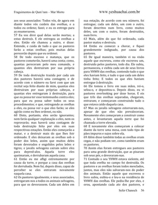 Fraguimentos de Qum’ram – Mar Morto
aos seus associados: Todos vós, de agora em
diante todos vós cuideis das ovelhas, e a
todos eu ordeno; fazei; e eu os entrego para
as enumerarem.
57 Eu vos direi qual delas serão mortas; a
estas destruís. E ele entregou as ovelhas a
eles. Então ele chamou a outro, e disse:
Entende, e cuida de tudo o que os pastores
farão a estas ovelhas; pois muitas delas
perecerão depois que eu ordenei.
58 De todo excesso e matança, que os
pastores cometerão, haverá uma conta; como,
quantas pereceram pelo meu comando, e
quantos eles destruiram por sua própria
cabeça.
59 De toda destruição trazida por cada um
dos pastores haverá uma contagem; e de
acordo com o número eu farei com que um
recital seja feito diante de mim, quantas eles
destruiram por suas próprias cabeças, e
quantas eles entregaram à destruição, para
que eu possa ter esse testemunho contra eles;
para que eu possa saber todos os seus
procedimentos; e que, entregando as ovelhas
a eles, eu possa ver o que eles farão; se eles
agirão como eu lhes ordenei, ou não.
60 Disto, portanto, eles serão ignorantes;
nem farás qualquer explanação a eles, nem os
reprovarás; mas haverá uma contagem de
toda destruição feita por eles em suas
respecitivas estações. Então eles começarão a
matar, e a destruir mais do que lhes foir
ordenado. E eles deixaram as ovelhas sob o
poder dos leões, assim que muitos deles
foram devorados e engolidos pelos leões e
tigres; e javalis selvagens cairam sobre eles
para depred-alos. Aquela torre eles
queimaram, e derrubaram aquela casa.
61 Então eu me afligi extremamente por
causa da torre, e porque a casa das ovelhas
foi derrubada. Nem fui, depois disso, capaz de
perceber se eles entraram novamente
naquela casa.
62 Os pastores igualmente, e seus associados,
entregaram-nos a todos os animais selvagens,
para que os devorassem. Cada um deles em

WWW.yeshuachai.com.br
sua estação, de acordo com seu número, foi
entregue; cada um deles, um com o outro,
foram descritos num livro, como muitos
deles, um com o outro, foram destruidos,
num livro.
63 Mais, além do que foi ordenado, cada
pastor matou e destruiu.
64 Então eu comecei a chorar, e fiquei
grandemente indignado, por causa dos
pastores.
65 De igual maneira, também vi na visão
aquele que escreveu, como ele escreveu um,
destruido pelos pastores, todo dia. Ele subiu,
permaneceu, e exibiu cada um de seus livros
para YHWH das ovelhas, contendo tudo o que
eles haviam feito, e tudo o que cada um deles
tinha feito; E todos os que eles haviam
entregue à destruição.
66 Ele tomou o livro em suas mãos, rei-o,
selou-o, e depositou-o. Depois disso, eu vi
pastores overlooking por doze horas. E eis
que três das ovelhas separadas, chegaram,
entraram; e começaram construindo tudo o
que estava caído daquela casa.
67 Mas os javalis selvagens estorvaram-nos,
apesar de que eles não prevaleceram.
Novamente eles começaram a construir como
antes, e levantaram aquela torre que foi
chamada a torre elevada.
68 E novamente eles começaram a colocar
diante da torre uma mesa, com todo tipo de
pães impuros e sujos sobre ela.
69 Além disso também todas as ovelhas eram
cegas, e não podiam ver, como também eram
os pastores.
70 Assim elas foram entregues aos pastores
para uma grande destruição, que as pisaram
sob seus pés, e devoraram-nas.
71 Contudo o seu YHWH estava sielente, até
que toda ovelha no campo foi destruída. Os
pastores e as ovelhas foram todos mesclados,
juntos, mas eles não salvaram-nos do poder
dos animais. Então aquele que escreveu o
livro subiu, exibiu-o e leu-o na residência de
YHWH das ovelhas. Ele pediu-lhe por eles, e
orou, apontando cada ato dos pastores, e
Sefer Chanoch

56

 