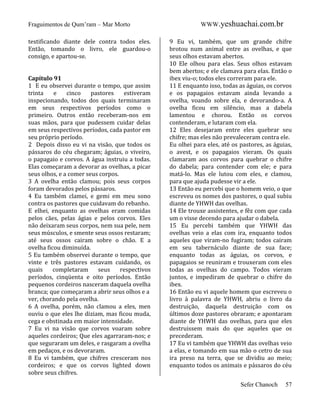 Fraguimentos de Qum’ram – Mar Morto
testificando diante dele contra todos eles.
Então, tomando o livro, ele guardou-o
consigo, e apartou-se.

Capítulo 91
1 E eu observei durante o tempo, que assim
trinta
e
cinco
pastores
estiveram
inspecionando, todos dos quais terminaram
em seus respectivos períodos como o
primeiro. Outros então receberam-nos em
suas mãos, para que pudessem cuidar delas
em seus respectivos períodos, cada pastor em
seu próprio período.
2 Depois disso eu vi na visão, que todos os
pássaros do céu chegaram; águias, o viveiro,
o papagaio e corvos. A água instruiu a todas.
Elas começaram a devorar as ovelhas, a picar
seus olhos, e a comer seus corpos.
3 A ovelha então clamou; pois seus corpos
foram devorados pelos pássaros.
4 Eu também clamei, e gemi em meu sono
contra os pastores que cuidavam do rebanho.
E elhei, enquanto as ovelhas eram comidas
pelos cães, pelas ágias e pelos corvos. Eles
não deixaram seus corpos, nem sua pele, nem
seus músculos, e smente seus ossos restaram;
até seus ossos cairam sobre o chão. E a
ovelha ficou diminuída.
5 Eu também observei durante o tempo, que
vinte e três pastores estavam cuidando, os
quais
completaram
seus
respectivos
períodos, cinqüenta e oito períodos. Então
pequenos cordeiros nasceram daquela ovelha
branca; que começaram a abrir seus olhos e a
ver, chorando pela ovelha.
6 A ovelha, porém, não clamou a eles, men
ouviu o que eles lhe diziam, mas ficou muda,
cega e obstinada em maior intensidade.
7 Eu vi na visão que corvos voaram sobre
aqueles cordeiros; Que eles agarraram-nos; e
que seguraram um deles, e rasgaram a ovelha
em pedaços, e os devoraram.
8 Eu vi também, que chifres cresceram nos
cordeiros; e que os corvos lighted down
sobre seus chifres.

WWW.yeshuachai.com.br
9 Eu vi, também, que um grande chifre
brotou num animal entre as ovelhas, e que
seus olhos estavam abertos.
10 Ele olhou para elas. Seus olhos estavam
bem abertos; e ele clamava para elas. Então o
ibex viu-o; todos eles correram para ele.
11 E enquanto isso, todas as águias, os corvos
e os papagaios estavam ainda levando a
ovelha, voando sobre ela, e devorando-a. A
ovelha ficou em silêncio, mas a dabela
lamentou e chorou. Então os corvos
contenderam, e lutaram com ela.
12 Eles desejaram entre eles quebrar seu
chifre; mas eles não prevaleceram contra ele.
Eu olhei para eles, até os pastores, as águias,
o avest, e os papagaios vieram. Os quais
clamaram aos corvos para quebrar o chifre
do dabela; para contender com ele; e para
matá-lo. Mas ele lutou com eles, e clamou,
para que ajuda pudesse vir a ele.
13 Então eu percebi que o homem veio, o que
escreveu os nomes dos pastores, o qual subiu
diante de YHWH das ovelhas.
14 Ele trouxe assistentes, e fêz com que cada
um o visse decendo para ajudar o dabela.
15 Eu percebi também que YHWH das
ovelhas veio a elas com ira, enquanto todos
aqueles que viram-no fugiram; todos cairam
em seu tabernáculo diante de sua face;
enquanto todas as águias, os corvos, e
papagaios se reuniram e trouxeram com eles
todas as ovelhas do campo. Todos vieram
juntos, e impediram de quebrar o chifre do
ibex.
16 Então eu vi aquele homem que escreveu o
livro à palavra de YHWH, abriu o livro da
destruição, daquela destruição com os
últimos doze pastores obraram; e apontaram
diante de YHWH das ovelhas, para que eles
destruissem mais do que aqueles que os
precederam.
17 Eu vi também que YHWH das ovelhas veio
a elas, e tomando em sua mão o cetro de sua
ira preso na terra, que se dividiu ao meio;
enquanto todos os animais e pássaros do céu
Sefer Chanoch

57

 