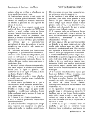 Fraguimentos de Qum’ram – Mar Morto
caíram sobre as ovelhas, e afundaram na
terra, que fechou-se sobre eles.
18 Eu vi, também, que uma grande espada foi
dada às ovelhas, que saíram contra todos os
animais do campo para matá-los. Mas todos
os animais e pássaros do céu fugiram de
diante da sua face.
19 E eu vi um trono erguido numa terra
deleitável; Sobre ele assentava-se YHWH das
ovelhas, o qual recebeu todos os livros
selados; Os quais foram abertos diante dele.
Então YHWH chamou os primeiros sete
brancos, e ordenou-os trazerem diante dele a
primeira de todas as estrelas, a qual precedeu
as
estrelas
que
se
assemelhavam
parcialmente à forma de cavalos; a primeira
estrela, que caiu primeiro; e eles trouxeramna diante dele.
20 E ele falou ao homem que escreveu em
sua presença, o qual era um dos sete brancos,
dizendo: Toma aqueles setenta pastores, aos
quais eu entreguei as ovelhas, e os quais
recebendo-as mataram mais delas do que eu
ordenei. Eis que, eu vi-os todos amarrados, e
m pé diante dele.
21 Primeiro veio no julgamento das estrelas,
que sendo julgadas, e consideradas culpadas,
foram para o lugar da punição. Elas
confiaram-nas a um lugar, profundo, e cheio
de chamas de pilares de fogo.
22 Então os setenta pastores foram julgados,
e considerados culpados, foram confiados às
chamas do abismo.
23 Neste tempo igualmente eu vi, que o
abismo estava assim aberto no meio da terra,
que estava cheia de fogo. E a ela foram
trazidas as ovelhas cegas; as quais sendo
julgadas, e consideradas culpadas, foram
todas confiadas àquele abismo de fogo na
terra, e queimaram.
24 O abismo ficava à direita daquela casa.
E eu vi as ovelhas queimando, e seus ossos
sendo consumidos.
25 Eu fiquei olhando-o imergir aquela antiga
casa, enquanto eles trouxeram seus pilares,
cada planta nela, e o marfim a envolvendo.

WWW.yeshuachai.com.br
Eles trouxeram-no para fora, e depositaramno no lugar ao lado direito da terra.
26 Eu também vi, que YHWH das ovelhas
produziu uma nova casa, grande e mais
elevada do que a anterior, a qual ele ligou
com o antigo lugar circular. Todos os seus
pilares eram novos, e seu mármore novo,
também mais abundante do que o antigo
mármore, que ele havia trazido.
27 E enquanto todas as ovelhas que foram
deixadas no meio dela, todos os animais da
terra, e todas as aves do céu, prostraram-se e
adoraram-no,
implorando
a
ele,
e
obedecendo-o em tudo.
28 Então aqueles três, que estavam vestidos
de brando, e os quais, segurando-me pela
minha mão, tinham antes me feito subir,
enquando a mão daquele que falava comigo
me segurava; e colocava-me no meio das
ovelhas, antes que o julgamento acontecesse.
A ovelha era toda branca, com lã longa e pura.
Então todas as que tinham perecido, e tinham
sido destruídos, todo animal do campo, e
toda ave do céu, reuniram-se naquela casa:
enquanto YHWH das ovelhas regozijou-se
com grande alegria, porque todas estavam
bem, e tinham voltado novamente para sua
habitação.
29 E eu vi que elas abaixaram a espada que
havia sido dada às ovelhas, e retornou à sua
casa, selando-a na presença de YHWH.
30 Todas as ovelhas haviam sido fechadas
naquela casa, tinha sido capaz de contê-las; e
os olhos de todas foram abertos,
contemplanto o Bondoso; não hove enter elas
quem não o viu.
31 Eu igualmene percebi que a casa era
grande, larga e extremamente cheia. Eu vi
também, que a vaca branca havia nascido,
cujos chifres eram grandes; e que todos os
animais do campo, e todas as aves do céu,
estavam alarmadas com ele, e imploraram a
ele todas as vezes.
32 Então eu vi que a natureza deles foi
mudada, e que eles se tornaram vacas
brancas; E que o primeiro, o qual estava no
Sefer Chanoch

58

 