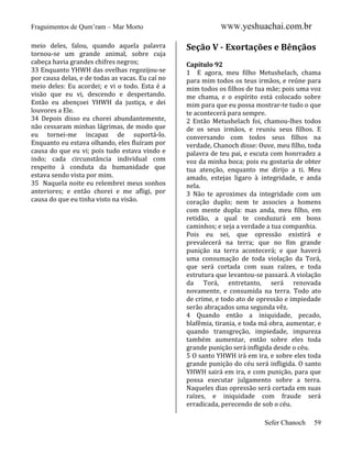 Fraguimentos de Qum’ram – Mar Morto
meio deles, falou, quando aquela palavra
tornou-se um grande animal, sobre cuja
cabeça havia grandes chifres negros;
33 Enquanto YHWH das ovelhas regozijou-se
por causa delas, e de todas as vacas. Eu caí no
meio deles: Eu acordei; e vi o todo. Esta é a
visão que eu vi, descendo e despertando.
Então eu abençoei YHWH da justiça, e dei
louvores a Ele.
34 Depois disso eu chorei abundantemente,
não cessaram minhas lágrimas, de modo que
eu tornei-me incapaz de suportá-lo.
Enquanto eu estava olhando, eles fluíram por
causa do que eu vi; pois tudo estava vindo e
indo; cada circunstância individual com
respeito à conduta da humanidade que
estava sendo vista por mim.
35 Naquela noite eu relembrei meus sonhos
anteriores; e então chorei e me afligi, por
causa do que eu tinha visto na visão.

WWW.yeshuachai.com.br

Seção V - Exortações e Bênçãos
Capítulo 92
1 E agora, meu filho Metushelach, chama
para mim todos os teus irmãos, e reúne para
mim todos os filhos de tua mãe; pois uma voz
me chama, e o espírito está colocado sobre
mim para que eu possa mostrar-te tudo o que
te acontecerá para sempre.
2 Então Metushelach foi, chamou-lhes todos
de os seus irmãos, e reuniu seus filhos. E
conversando com todos seus filhos na
verdade, Chanoch disse: Ouve, meu filho, toda
palavra de teu pai, e escuta com honrradez a
voz da minha boca; pois eu gostaria de obter
tua atenção, enquanto me dirijo a ti. Meu
amado, estejas ligaro à integridade, e anda
nela.
3 Não te aproximes da integridade com um
coração duplo; nem te associes a homens
com mente dupla: mas anda, meu filho, em
retidão, a qual te conduzurá em bons
caminhos; e seja a verdade a tua companhia.
Pois eu sei, que opressão existirá e
prevalecerá na terra; que no fim grande
punição na terra acontecerá; e que haverá
uma consumação de toda violação da Torá,
que será cortada com suas raízes, e toda
estrutura que levantou-se passará. A violação
da Torá, entretanto, será renovada
novamente, e consumida na terra. Todo ato
de crime, e todo ato de opressão e impiedade
serão abraçados uma segunda vêz.
4 Quando então a iniquidade, pecado,
blafêmia, tirania, e toda má obra, aumentar, e
quando transgreção, impiedade, impureza
também aumentar, então sobre eles toda
grande punição será infligida desde o céu.
5 O santo YHWH irá em ira, e sobre eles toda
grande punição do céu será infligida. O santo
YHWH sairá em ira, e com punição, para que
possa executar julgamento sobre a terra.
Naqueles dias opressão será cortada em suas
raízes, e iniquidade com fraude será
erradicada, perecendo de sob o céu.
Sefer Chanoch

59

 