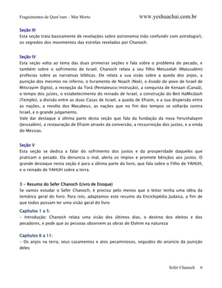 Fraguimentos de Qum’ram – Mar Morto

WWW.yeshuachai.com.br

Seção III
Esta seção trata basicamente de revelações sobre astronomia (não confundir com astrologia!),
os segredos dos movimentos das estrelas revelados por Chanoch.
Seção IV
Esta seção volta ao tema das duas primeiras seções e fala sobre o problema do pecado, e
também sobre o sofrimento de Israel. Chanoch relata a seu filho Metuselah (Matusalém)
profecias sobre as narrativas bíblicas. Ele relata a sua visão sobre a queda dos anjos, a
punição dos mesmos no inferno, o livramento de Noach (Noé), o êxodo do povo de Israel de
Mitsrayim (Egito), a recepção da Torá (Pentateuco/instrução), a conquista de Kenaan (Canaã),
o tempo dos juízes, o estabelecimento do reinado de Israel, a construção do Beit HaMicdash
(Templo), a divisão entre as duas Casas de Israel, a queda de Efraim, e a sua dispersão entre
as nações, a revolta dos Macabeus, as nações que no fim dos tempos se voltarão contra
Israel, e o grande julgamento.
Vale dar destaque à última parte desta seção que fala da fundação da nova Yerushalayim
(Jerusalém), a restauração de Efraim através da conversão, a ressurreição dos justos, e a vinda
do Messias.
Seção V
Esta seção se dedica a falar do sofrimento dos justos e da prosperidade daqueles que
praticam o pecado. Ela denuncia o mal, alerta os ímpios e promete bênçãos aos justos. O
grande destaque nesta seção é para a última parte do livro, que fala sobre o Filho de YAHUH,
e o reinado de YAHUH sobre a terra.
3 - Resumo do Sefer Chanoch (Livro de Enoque)
Se vamos estudar o Sefer Chanoch, é preciso pelo menos que o leitor tenha uma idéia da
temática geral do livro. Para isto, adaptamos este resumo da Enciclopédia Judaica, a fim de
que todos possam ter uma visão geral do livro
Capítulos 1 a 5:
- Introdução: Chanoch relata uma visão dos últimos dias, o destino dos eleitos e dos
pecadores, e pede que as pessoas observem as obras de Elohim na natureza
Capítulos 6 a 11:
- Os anjos na terra, seus casamentos e atos pecaminosos, seguidos do anúncio da punição
deles

Sefer Chanoch

6

 