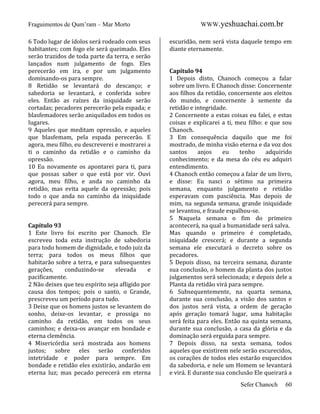 Fraguimentos de Qum’ram – Mar Morto
6 Todo lugar de ídolos será rodeado com seus
habitantes; com fogo ele será queimado. Eles
serão trazidos de toda parte da terra, e serão
lançados num julgamento de fogo. Eles
perecerão em ira, e por um julgamento
dominando-os para sempre.
8 Retidão se levantará do descanço; e
sabedoria se levantará, e conferida sobre
eles. Então as raízes da iniquidade serão
cortadas; pecadores perecerão pela espada; e
blasfemadores serão aniquilados em todos os
lugares.
9 Aqueles que meditam opressão, e aqueles
que blasfemam, pela espada perecerão. E
agora, meu filho, eu descreverei e mostrarei a
ti o caminho da retidão e o caminho da
opressão.
10 Eu novamente os apontarei para ti, para
que possas saber o que está por vir. Ouvi
agora, meu filho, e anda no caminho da
retidão, mas evita aquele da opressão; pois
todo o que anda no caminho da iniquidade
perecerá para sempre.

Capítulo 93
1 Este livro foi escrito por Chanoch. Ele
escreveu toda esta instrução de sabedoria
para todo homem de dignidade, e todo juiz da
terra; para todos os meus filhos que
habitarão sobre a terra, e para subsequentes
gerações,
conduzindo-se
elevada
e
pacificamente.
2 Não deixes que teu espírito seja afligido por
causa dos tempos; pois o santo, o Grande,
prescreveu um período para tudo.
3 Deixe que os homens justos se levantem do
sonho, deixe-os levantar, e prossiga no
caminho da retidão, em todos os seus
caminhos; e deixa-os avançar em bondade e
eterna clemência.
4 Misericórdia será mostrada aos homens
justos; sobre eles serão conferidos
intetridade e poder para sempre. Em
bondade e retidão eles existiráo, andarão em
eterna luz; mas pecado perecerá em eterna

WWW.yeshuachai.com.br
escuridão, nem será vista daquele tempo em
diante eternamente.

Capítulo 94
1 Depois disto, Chanoch começou a falar
sobre um livro. E Chanoch disse: Concernente
aos filhos da retidão, concernente aos eleitos
do mundo, e concernente à semente da
retidão e integridade.
2 Concernente a estas coisas eu falei, e estas
coisas e explicarei a ti, meu filho: e que sou
Chanoch.
3 Em consequência daquilo que me foi
mostrado, de minha visão eterna e da voz dos
santos
anjos
eu
tenho
adquirido
conhecimento; e da mesa do céu eu adquiri
entendimento.
4 Chanoch então começou a falar de um livro,
e disse: Eu nasci o sétimo na primeira
semana, enquanto julgamento e retidão
esperavam com pasciência. Mas depois de
mim, na segunda semana, grande iniquidade
se levantou, e fraude espalhou-se.
5 Naquela semana o fim do primeiro
acontecerá, na qual a humanidade será salva.
Mas quando o primeiro é completado,
iniquidade crescerá; e durante a segunda
semana ele executará o decreto sobre os
pecadores.
5 Depois disso, na terceira semana, durante
sua conclusão, o homem da planta dos justos
julgamentos será selecionada; e depois dele a
Planta da retidão virá para sempre.
6 Subsequentemente, na quarta semana,
durante sua conclusão, a visão dos santos e
dos justos será vista, a ordem de geração
após geração tomará lugar, uma habitação
será feita para eles. Então na quinta semana,
durante sua conclusão, a casa da glória e da
dominação será erguida para sempre.
7 Depois disso, na sexta semana, todos
aqueles que existirem nele serão escurecidos,
os corações de todos eles estarão esquecidos
da sabedoria, e nele um Homem se levantará
e virá. E durante sua conclusão Ele queirará a
Sefer Chanoch

60

 