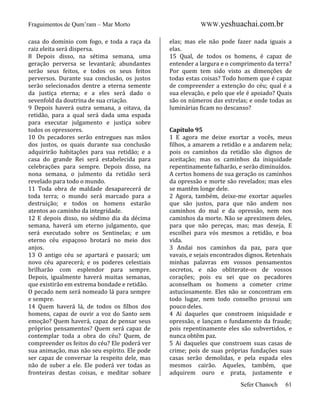 Fraguimentos de Qum’ram – Mar Morto
casa do domínio com fogo, e toda a raça da
raiz eleita será dispersa.
8 Depois disso, na sétima semana, uma
geração perversa se levantará; abundantes
serão seus feitos, e todos os seus feitos
perversos. Durante sua conclusão, os justos
serão selecionados dentre a eterna semente
da justiça eterna; e a eles será dado o
sevenfold da doutrina de sua criação.
9 Depois haverá outra semana, a oitava, da
retidão, para a qual será dada uma espada
para executar julgamento e justiça sobre
todos os opressores.
10 Os pecadores serão entregues nas mãos
dos justos, os quais durante sua conclusão
adquirirão habitações para sua retidão; e a
casa do grande Rei será estabelecida para
celebrações para sempre. Depois disso, na
nona semana, o julmento da retidão será
revelado para todo o mundo.
11 Toda obra de maldade desaparecerá de
toda terra; o mundo será marcado para a
destruição; e todos os homens estarão
atentos ao caminho da integridade.
12 E depois disso, no sédimo dia da décima
semana, haverá um eterno julgamento, que
será executado sobre os Sentinelas; e um
eterno céu espaçoso brotará no meio dos
anjos.
13 O antigo céu se apartará e passará; um
novo céu aparecerá; e os poderes celestiais
brilharão com esplendor para sempre.
Depois, igualmente haverá muitas semanas,
que existirão em extrema bondade e retidão.
O pecado nem será nomeado lá para sempre
e sempre.
14 Quem haverá lá, de todos os filhos dos
homens, capaz de ouvir a voz do Santo sem
emoção? Quem haverá, capaz de pensar seus
próprios pensamentos? Quem será capaz de
contemplar toda a obra do céu? Quem, de
compreender os feitos do céu? Ele poderá ver
sua animação, mas não seu espírito. Ele pode
ser capaz de conversar la respeito dele, mas
não de suber a ele. Ele poderá ver todas as
fronteiras destas coisas, e meditar sobare

WWW.yeshuachai.com.br
elas; mas ele não pode fazer nada iguais a
elas.
15 Qual, de todos os homens, é capaz de
entender a largura e o comprimento da terra?
Por quem tem sido visto as dimenções de
todas estas coisas? Todo homem que é capaz
de compreender a extenção do céu; qual é a
sua elevação, e pelo que ele é apoiado? Quais
são os números das estrelas; e onde todas as
luminárias ficam no descanso?

Capítulo 95
1 E agora me deixe exortar a vocês, meus
filhos, a amarem a retidão e a andarem nela;
pois os caminhos da retidão são dignos de
aceitação; mas os caminhos da iniquidade
repentinamente falharão, e serão diminuídos.
A certos homens de sua geração os caminhos
da opressão e morte são revelados; mas eles
se mantêm longe dele.
2 Agora, também, deixe-me exortar aqueles
que são justos, para que não andem nos
caminhos do mal e da opressão, nem nos
caminhos da morte. Não se apreximem deles,
para que não pereças, mas; mas deseja, E
escolhei para vós mesmos a retidão, e boa
vida.
3 Andai nos caminhos da paz, para que
vavais, e sejais encontrados dignos. Retenhais
minhas palavras em vossos pensamentos
secretos, e não obliterate-os de vossos
corações; pois eu sei que os pecadores
aconselham os homens a cometer crime
astuciosamente. Eles não se concontram em
todo lugar, nem todo conselho prossui um
pouco deles.
4 Ai daqueles que constroem iniquidade e
opressão, e lançam o fundamento da fraude;
pois repentinamente eles são subvertidos, e
nunca obtêm paz.
5 Ai daqueles que constroem suas casas de
crime; pois de suas próprias fundações suas
casas serão demolidas, e pela espada eles
mesmos cairão. Aqueles, também, que
adquirem ouro e prata, justamente e
Sefer Chanoch

61

 