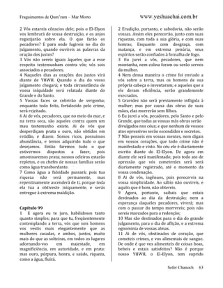Fraguimentos de Qum’ram – Mar Morto
2 Vós estareis cônscios dele; pois o El-Elyon
vos lembrará de vossa destruição, e os anjos
regozijarão sobre ela. O que farão os
pecadores? E para onde fugireis no dia do
julgamento, quando ouvireis as palavras da
oração dos justos?
3 Vós não sereis iguais àqueles que a esse
respeito testemunham contra vós; vós sois
associados a pecadores.
4 Naqueles dias as orações dos justos virá
diante de YHWH. Quando o dia do vosso
julgamento chegará; e toda circunstância de
vossa iniquidade será relatada diante do
Grande e do Santo.
5 Vossas faces se cobrirão de vergonha;
enquanto todo feito, fortalecido pelo crime,
será rejeitado.
6 Ai de vós, pecadores, que no meio do mar, e
na terra seca, são aqueles contra quem um
mau testemunho existe. Ai de vós que
desperdiçam prata e ouro, não obtidos em
retidão, e dizem: Somos ricos, possuimos
abundância, e temos adquirido tudo o que
desejamos. Então faremos tudo o que
estivermos
dispostos
a
fazer,
pois
amontoaremos prata; nossos celeiros estarão
repletos, e os chefes de nossas famílias seráo
como água transbordante.
7 Como água a falsidade passará; pois tua
riqueza não será permanente, mas
repentinamente ascenderá de ti, porque toda
ela tua a obtiveste iniquamente, e serás
entregue à extrema maldição.

Capítulo 99
1 E agora eu te juro, habilidosos tanto
quanto simples; para que tu, freqüentemente
contemplando a terra, vós que sois homens
vos vestis mais elegantemente que as
mulheres casadas, e ambos, juntos, muito
mais do que as solteiras, em todos os lugares
adornando-vos
em
majestade,
em
magnificiência, em autoridade, e em prata:
mas ouro, púrpura, honra, e saúde, riqueza,
como a água, fluirá.

WWW.yeshuachai.com.br
2 Erudição, portanto, e sabedoria, não serão
vossas. Assim eles perecerão, junto com suas
riquezas, com toda a sua glória, e com suas
honras; Enquanto com desgraça, com
matança, e em extrema penúria, seus
espíritos serão confiados à fornalha de fogo.
3 Eu jurei a vós, pecadores, que nem
montanha, nem colina foram ou serão servos
da mulher.
4 Nem dessa maneira o crime foi enviado a
vós sobre a terra, mas os homens de sua
própria cabeça o inventaram; e aqueles que a
ele deram eficiência, serão grandemente
execrados.
5 Gravidez não será previamente infligida à
mulher; mas por causa das obras de suas
mãos, elas morrerão sem filhos.
6 Eu jurei a vós, pecadores, pelo Santo e pelo
Grande, que todas as vossas más obras serão
divulgados nos céus; e que nenhum de vossos
atos opressivos serão escondidos e secretos.
7 Não penseis em vossas mentes, nem digais
em vossos corações, que todo crime não é
manifestado e visto. No céu ele é diariamente
escrito diante do El-Elyon. De agora em
diante ele será manifestado; pois todo ato de
opressão que vós cometerdes será será
diariamente registrado, até o momento da
vossa condenação.
8 Ai de vós, ingênuos, pois perecereis na
vossa simplicidade. Ao sábio não ouvireis, e
aquilo que é bom, não obtereis.
9 Agora, portanto, saibais que estais
destinados ao dia da destruição; nem a
esperança daqueles pecadores, viverá; mas
com o passar do tempo morrereis; pois não
sereis marcados para a redenção;
10 Mas são destinados para o dia do grande
julgamento, para o dia de aflição, e a extrema
ognominia de vossas almas.
11 Ai de vós, obstinados de coração, que
cometeis crimes, e vos alimentais de sangue.
De onde é que vos alimenteis de coisas boas,
bebeis e estais satisfeitos? Não é porque
nosso YHWH, o El-Elyon, tem suprido
Sefer Chanoch

63

 