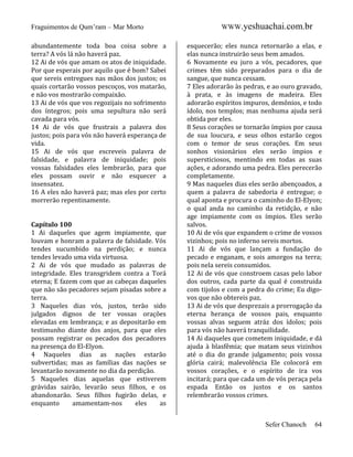 Fraguimentos de Qum’ram – Mar Morto
abundantemente toda boa coisa sobre a
terra? A vós lá não haverá paz.
12 Ai de vós que amam os atos de iniquidade.
Por que esperais por aquilo que é bom? Sabei
que sereis entregues nas mãos dos justos; os
quais cortarão vossos pescoços, vos matarão,
e não vos mostrarão compaixão.
13 Ai de vós que vos regozijais no sofrimento
dos íntegros; pois uma sepultura não será
cavada para vós.
14 Ai de vós que frustrais a palavra dos
justos; pois para vós não haverá esperança de
vida.
15 Ai de vós que escreveis palavra de
falsidade, e palavra de iniquidade; pois
vossas falsidades eles lembrarão, para que
eles possam ouvir e não esquecer a
insensatez.
16 A eles não haverá paz; mas eles por certo
morrerão repentinamente.

Capítulo 100
1 Ai daqueles que agem impiamente, que
louvam e honram a palavra de falsidade. Vós
tendes sucumbido na perdição; e nunca
tendes levado uma vida virtuosa.
2 Ai de vós que mudado as palavras de
integridade. Eles transgridem contra a Torá
eterna; E fazem com que as cabeças daqueles
que não são pecadores sejam pisadas sobre a
terra.
3 Naqueles dias vós, justos, terão sido
julgados dignos de ter vossas orações
elevadas em lembrança; e as depositarão em
testimunho diante dos anjos, para que eles
possam registrar os pecados dos pecadores
na presença do El-Elyon.
4 Naqueles dias as nações estarão
subvertidas; mas as famílias das nações se
levantarão novamente no dia da perdição.
5 Naqueles dias aquelas que estiverem
grávidas sairão, levarão seus filhos, e os
abandonarão. Seus filhos fugirão delas, e
enquanto
amamentam-nos
eles
as

WWW.yeshuachai.com.br
esquecerão; eles nunca retornarão a elas, e
elas nunca instruirão seus bem amados.
6 Novamente eu juro a vós, pecadores, que
crimes têm sido preparados para o dia de
sangue, que nunca cessam.
7 Eles adorarão às pedras, e ao ouro gravado,
à prata, e às imagens de madeira. Eles
adorarão espíritos impuros, demônios, e todo
ídolo, nos templos; mas nenhuma ajuda será
obtida por eles.
8 Seus corações se tornarão ímpios por causa
de sua loucura, e seus olhos estarão cegos
com o temor de seus corações. Em seus
sonhos visionários eles serão ímpios e
supersticiosos, mentindo em todas as suas
ações, e adorando uma pedra. Eles perecerão
completamente.
9 Mas naqueles dias eles serão abençoados, a
quem a palavra de sabedoria é entregue; o
qual aponta e procura o caminho do El-Elyon;
o qual anda no caminho da retidção, e não
age impiamente com os ímpios. Eles serão
salvos.
10 Ai de vós que expandem o crime de vossos
vizinhos; pois no inferno sereis mortos.
11 Ai de vós que lançam a fundação do
pecado e enganam, e sois amorgos na terra;
pois nela sereis consumidos.
12 Ai de vós que constroem casas pelo labor
dos outros, cada parte da qual é construida
com tijolos e com a pedra do crime; Eu digovos que não obtereis paz.
13 Ai de vós que desprezais a prorrogação da
eterna herança de vossos pais, enquanto
vossas alvas seguem atráz dos ídolos; pois
para vós não haverá tranquilidade.
14 Ai daqueles que cometem iniquidade, e dá
ajuda à blasfêmia; que matam seus vizinhos
até o dia do grande julgamento; pois vossa
glória cairá; malevolência Ele colocorá em
vossos corações, e o espírito de ira vos
incitará; para que cada um de vós peraça pela
espada Então os justos e os santos
relembrarão vossos crimes.

Sefer Chanoch

64

 