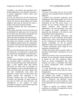 Fraguimentos de Qum’ram – Mar Morto
armadilha, e em chama, que queimará até o
grande julgamento, seus espíritos entrarão; e
o grande julgamento tomará efeito para
sempre e sempre.
6 Ai de vós; pois para vós não haverá paz.
Nem podereis dizer aos justos e aos bons que
vivem: Nos dias da nossa aflição nós fomos
afligidos; todo tipo de tristeza nós vimos, e
muitas coisas más nós temos sofrido.
7 Nossos espíritos têm sido consumidos e
diminuídos.
8 Nós temos perecido; nem tem havido uma
possibilidade de ajuda para nós em palavra
ou em obra; nós: não temos encontrado, mas
temos sido atormentados e destruídos.
9 Nós não temos esperado viver dia após dia.
Nós esperamos certamente, ter sido a cabeça;
Mas temos nos tornado a cauda. Nós temos
sido afligidos, quando temos nos esforçados;
mas temos sido devorados pelos pecadores e
mundanos; seu jugo tem sido pesado sobre
nós.
Eles tem exercido domínio sobre nós, a quem
eles detestam, e nos aferroam; e aqueles que
nos odeiam tem humilhado nosso pescoço; e
eles não têm mostrado compaixão para
conosco.
10 Nós temos desejado escapar deles, para
que possamos fugir e descançar; mas não
temos encontrado lugar para onde possamos
fugir, e estar seguros deles. Nós stemos
procurado um asiso com os príncipes en
nossa angústia, e temos clamado àqueles que
estão nos devorando; mas nosso clamor não
tem sido considerado, nem estão eles
dispostos a vouvir nossa voz; Mas antes, eles
ajudam aqueles que saqueiam e nos
devoram; aqueles que nos diminuem, e
escondem sua opressão; os quais removem
seu jugo de sobre nós, mas devoram, nos
enfraquecem e nos matam; os quais
escondem a matança, e não lembram que tem
levantado suas mãos contra nós.

WWW.yeshuachai.com.br
Capítulo 105
1 Eu juro a vós, justos, que no céu os anjos
registram vossa bondade diante da glória do
Poderoso.
2 Esperai com pasciente esperança; pois
antigamente fostes desgraçados com o mal e
com aflição; mas agora brilhareis como as
luminárias do céu. Vós sereis vistos, e os
portões do céu estarão abertos para vós.
Vossos clamores têm clamado por
julgamento; e ele tem aparecido a vós; pois
um registro de vossos sofrimentos será
requerido dos príncipes, e de todos os que
tem ajudado vossos saqueadores.
3 Esperai com paciente esperança; não
renuncieis de vossa confiança; pois grande
alegria será a vossa; como aquela dos anjos
no céu. Conduze-vos como podeis, still não
estareis escondidos no dia do grande
julgamento. Não sereis como os pecadores; e
a eterna condenação estará longe de vós,
enquanto o mundo existir.
3 Então não temais, justos, quando virdes os
pecadores florescendo e prósperos em seus
caminhos.
4 Não vos associeis a eles; mas mantende-vos
distante de sua opressão; estejai associados
às hostes do céu. Vós, pecadores, dizeis:
Todas as nossas transgreções não serão
tomadas em conta, e recordadas. Mas todas
as vossas transgreções serão recordadas
diariamente.
5 E está asseguardo por mim, que luz e
escuridão, dia e noite, verão todas as vossas
transgreções.
6 Não sejais ímpios em nossos pensamentos;
não mintais; não rendei a palavra de
honestidade; não mintais contra a palavra do
Santo e Poderoso; não glorificai vossos
ídolos; pois todas as vossas mentiras e toda
vossa impiedade não é para retidão, mas para
crime.
7 Agora eu aponto um mistério: Muitos
pecadores se voltarão e transgredirão contra
a palavra de honestidade.
Sefer Chanoch

67

 