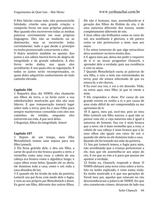 Fraguimentos de Qum’ram – Mar Morto
8 Eles falarão coisas más; eles pronunciarão
falsidade; criarão uma grande criação; e
comporão livros em suas próprias palavras.
Mas quando eles escreverem todas as minhas
palavras corretamente em suas próprias
linguagens. Eles não as mudarão ou as
diminuirão; mas as escreverão todas
corretamente; tudo o que desde o princípio
eu tenho pronunciado concernente a eles.
9 Outro mistério também eu aponto. Aos
justos e aos sábios haverá livros de alegria de
integridade e de grande sabedoria. A eles
livros serão dados, nos quais eles
acreditarão; E nos quais eles se regozijarão. E
todos os justos serão recomprensados, os
quais deles adquirirão conhecimento de todo
caminho elevado.

Capítulo 106
1 Naqueles dias, diz YHWH, eles chamarão
aos filhos da terra, e os farão ouvir a sua
sabedoria,lhes mostrarão que eles são seus
líderes; E que remuneração tomará lugar
sobre toda a terra; pois Eu e meu Filho para
sempre manteremos comunhão com eles nos
caminhos da retidão, enquanto eles
estiverem em vida. A paz será deles.
2 Regozijai, filhos da integridade. Amen!

Capítulo 107
1 Depois de um tempo, meu filho
Metushelach tomou uma esposa para seu
filho Lemech.
2 Ela ficou grávida dele, e deu um filho, a
carne do qual era tão branca quanto a neve, e
vermelho como uma rosa; o cabelo de sua
cabeça era branco como o algodão,e longo; e
cujos olhos eram belos. Quando ele os abriu,
ele iluminou toda a casa, como o sol; toda a
casa abundou de luz.
3 E quando ele foi tirado da mão da parteira,
Lemech seu pai ficou com medo dele e fugiu;
e veio ao seu próprio pai Metushelach e disse:
Eu gerei um filho, diferente dos outros filhos.

WWW.yeshuachai.com.br
Ele não é humano; mas, assemelhando-se à
geração dos filhos do Elohim do céu, é de
uma natureza diferente dos nossos, sendo
completamente diferente de nós.
4 Seus olhos são brilhantes como os raios do
sol; seu semblante é glorioso, e ele parece
como se não pertencesse a mim, mas aos
anjos.
5 Eu estou temeroso de que algo miraculoso
deva acontecer na terra nestes dias.
6 E agora meu pai, deixa-me pedir e requerer
de ti ir ao nosso progenitor Chanoch, e
aprender dele a verdade; pois sua residência
é com os anjos.
7 Quando Metushelach ouviu as palavras de
seu filho, e veio a mim nas extremidades da
terra; pois ele estava informado de que eu
estava lá: e ele chorou.
8 Eu ouví sua voz, e vui a ele dizendo: Vêde,
eu estou aqui, meu filho; já que tu vieste a
mim.
9 Ele respondeu e disse: Por causa de um
grande evento eu venho a ti; e por causa de
uma visão difícil de ser compreendida eu me
aproximei de ti.
10 E agora, meu pai, ouví-me; pois ao meu
filho Lemech um filho nasceu, o qual não se
parece com ele; e cuja natureza não é igual à
natureza do homem. Sua cor é mais branca
que a neve; ele é mais vermelho que a rosa; o
cabelo de sua cabeça é mais branco que a lã;
seus olhos são iguais aos raios do sol; e
quando ele abriu-os ele iluminou toda a casa.
Quando ele foi tomado ma mão da parteira,
11 Seu pai Lemech temeu, e fugiu para mim,
não acreditando que a criança pertencesse a
ele, mas que ele assemelha-se aos anjos do
céu. E eis que eu vim a ti para que possas me
apontar a verdade.
12 Então eu, Chanoch, respondi e disse: O
YHWH efetuará uma nova coisa sobre a terra.
Isto eu tenho explicado, e visto numa visão.
Eu tenho mostrado a ti que nas gerações de
Yered meu pai, aqueles que estavam no céu
desconsideraram a palavra de YHWH. Eis que
eles cometeram crimes; deixaram de lado sua
Sefer Chanoch

68

 
