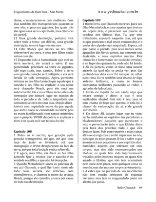 Fraguimentos de Qum’ram – Mar Morto
classe, e misturaram-se com mulheres. Com
elas também eles transgrediram; casaram-se
com elas e geraram gigantes, [os quais não
são iguais aos seres espirituais, mas criaturas
de carne].
13 Uma grande destruição, portanto virá
sobre toda a terra; um dilúvio, uma grande
destruição, tomará lugar em um ano.
14 Esta criança que nasceu ao teu filho
sobreviverá na terra, e seus tres filhos serão
salvos com ele.
15 Enquanto toda a humanidade que está na
terra morrerá, ele estará a salvo. E sua
posteridade procriará na terra os gigantes,
não espirituais, mas carnais. Sobre a terra
uma grande punição será infligida, e ela será
lavada de toda corrupção. Agora, portanto,
informa ao teu filho Lemech que aquele que é
nascido é seu filho na verdade; e seu nome
será chamado Noach, pois ele será um
sobrevivente. Ele e seus filhos serão salvos da
corrupção que tomará lugar no mundo; de
todo o pecado e de toda a iniquidade que
consumirá a terra em seus dias. Depois disso
haverá uma impiedade maior do que aquela
que antes havia se consumado na terra; pois
eu estou familiarizado com santos mistérios,
que o próprio YHWH descobriu e explicou a
mim; e os quais eu li nas tábuas do céu.

Capítulo 108
1 Nelas eu vi escrito, que geração após
geração transgredirá, até que, até que uma
raça de justo se levantará; até que
transgração e crime desapareçam da face da
terra; até que toda bodade venha sobre ela.
2 E agora, meu filho, vai dizer ao teu filho
Lemech; Que a criança que é nascida é na
verdade seu filho; e que não há decepção.
3 Quando Metushelach ouviu as palavras de
seu pai Chanoch, o quel lhe havia mostrado
toda coisa secreta, ele retornou com
entendimento, e chamou o nome da criança
Noach; porque ele consolou a terra por causa
de toda sua destruição.

WWW.yeshuachai.com.br
Capítulo 109
1 Outro livro, que Chanoch escreveu para seu
filho Metushelach, e para aqueles que deviam
vir depois dele, e preservar sua pureza de
conduta nos últimos dias. Tu, que tens
trabalhado, esperará naqueles dias, até que
os que praticam o mal sejam consumidos, e o
poder do culpado seja aniquilado. Espera, até
que passe o pecado; pois seus nomes serão
apagados dos livros santos; sua semente seja
destruida, e seus espíritos mortos. Eles
clamarão e lamentarão na vastidão invisível,
e no fogo eles queimarão, onde não há fundo.
2 Alí eu percebi, como se fosse uma nuvem
através da quel não se podia ver; pois das
profundezas dela eum fui incapaz de olhar
para cima. Eu vi também uma chama de fogo
ardente brilhante, e como se fossem
montanhas brilhantes passando ao redor, e
agitadas de lado a lado.
3 Então eu inquiri de um santo anjo que
estava comigo e disse: o que é esse
esplêndido objeto? Pois não é ceu, mas só
uma chama de fogo que queima; e nela há o
clamor de exclamação, de ai, e de grande
sofrimento.
4 Ele disse: Alí, àquele lugar que tu viste,
serão confiados os espíritos dos pecadores e
blasfemadores; daqueles que paraticam o
mal, e perverterão tudo o que Elohim disse
pela boca dos profetas; tudo o que eles
deviam fazer. Pois com respeito a estas coisas
ali haverá registros e serão impressos no céu,
pára que os anjos possam lê-las e saber o que
acontecerá aos pecadores e aos espíritos dos
humildes; àqueles que sofreram em seus
corpos, mas têm sido recompensados por
Elohim; os quais têm sido injuriosamente
tratados pelos homens iníquos; os quais têm
amado a Elohim, que não tem acumulado
nem ouro nem prata, nem qualquer coisa no
mundo, mas deram seus corpos ao tormento;
5 A estes que no período de seu nascimento
não tem estado cobiçosos de riquezas
terrenas; mas tem se resguardado como um
alento que passa.
Sefer Chanoch

69

 