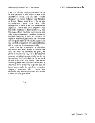 Fraguimentos de Qum’ram – Mar Morto

WWW.yeshuachai.com.br

6 Tal tem sido sua conduta; em muito YHWH
os tem provado; e seus espíritos têm sido
encontrados puros, para que eles possam
abençoar Seu nome. Todas as suas bênçãos
eu tenho relatado num livro; e Ele os tem
recompensado; pois eles têm sido
encontrados a amar o céu com uma eterna
aspiração. Elohim tem dito: Enquanto eles
têm sido pisados por homens iníquos, eles
têm ouvido deles insultos e blasfêmias; e tem
sido ignominiosamente tratados, enquento
eles me abençoam. E agora eu chamarei os
espíritos do bem da geração da luz, e mudarei
aqueles que nasceram em escuridão; os quais
não tem tido seus corpos recompensados em
glória, como sua fé possa ter merecido.
7 Eu os trarei para a esplêndida luz daqueles
que amam meu santo nome: e Eu colocarei
cada um deles em um trono de glória, da
glória peculiarmente sua, e eles descançarão
durande períodos inumeráveis. Retos são os
julgamentos de Elohim; Pois ao fiel ele dará
fé nas habitações dos justos. Eles verão
aqueles que tem nascido na escuridão, para a
escuridão serão lançados; enquanto que os
justos descançarão. Os pecadores clamarão,
vendo-os, enquanto eles existem em
esplendor e prosseguem em direção dos dias
e períodos a eles prescritos.

FIM

Sefer Chanoch

70

 
