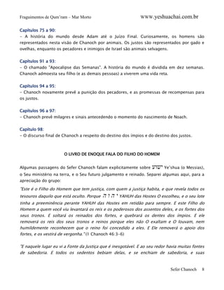 Fraguimentos de Qum’ram – Mar Morto

WWW.yeshuachai.com.br

Capítulos 75 a 90:
- A história do mundo desde Adam até o Juízo Final. Curiosamente, os homens são
representados nesta visão de Chanoch por animais. Os justos são representados por gado e
ovelhas, enquanto os pecadores e inimigos de Israel são animais selvagens.
Capítulos 91 a 93:
- O chamado "Apocalipse das Semanas". A história do mundo é dividida em dez semanas.
Chanoch admoesta seu filho (e as demais pessoas) a viverem uma vida reta.
Capítulos 94 a 95:
- Chanoch novamente prevê a punição dos pecadores, e as promessas de recompensas para
os justos.
Capítulos 96 a 97:
- Chanoch prevê milagres e sinais antecedendo o momento do nascimento de Noach.
Capítulo 98:
- O discurso final de Chanoch a respeito do destino dos ímpios e do destino dos justos.

O LIVRO DE ENOQUE FALA DO FILHO DO HOMEM
Algumas passagens do Sefer Chanoch falam explicitamente sobre

‫ ישוע‬Ye’shua (o Messias),

o Seu ministério na terra, e o Seu futuro julgamento e reinado. Separei algumas aqui, para a
apreciação do grupo:

"Este é o Filho do Homem que tem justiça, com quem a justiça habita, e que revela todos os
tesouros daquilo que está oculto. Porque

‫ י ה ו ה‬YAHUH das Hostes O escolheu, e o seu lote

tinha a preeminência perante YAHUH das Hostes em retidão para sempre. E este Filho do
Homem a quem você viu levantará os reis e os poderosos dos assentos deles, e os fortes dos
seus tronos. E soltará os reinados dos fortes, e quebrará os dentes dos ímpios. E ele
removerá os reis dos seus tronos e reinos porque eles não O exaltam e O louvam, nem
humildemente reconhecem que o reino foi concedido a eles. E Ele removerá o apoio dos
fortes, e os vestirá de vergonha." (1 Chanoch 46:3-6)
"E naquele lugar eu vi a Fonte da Justiça que é inesgotável. E ao seu redor havia muitas fontes
de sabedoria. E todos os sedentos bebiam delas, e se enchiam de sabedoria, e suas

Sefer Chanoch

8

 
