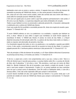 Fraguimentos de Qum’ram – Mar Morto

WWW.yeshuachai.com.br

habitações eram com os justos e santos e eleitos. E naquela hora que o Filho do Homem foi
nomeado na presença de YAHUH das Hostes, e o Seu nome perante o Ancião de Dias.
Sim, antes do sol e dos sinais serem criados, antes das estrelas dos céus terem sido feitas, o
nome dEle foi nomeado perante YAHUH das Hostes.
E Ele será um cajado para os justos sobre o qual eles próprios permaneceram e não cairão. E
Ele será a Luz das Nações, e a esperança daqueles que estão atribulados de coração.
Todos os que habitam na terra se prostrarão e adorarão perante Ele, e louvarão e abençoarão
e celebrarão com o cântico de YAHUH das Hostes.
E por esta razão Ele foi escolhido e escondido perante Ele. Antes da criação do mundo e para
sempre." (1 Chanoch 48:1-6)
"E assim YAHUH ordenou os reis e os poderosos e os exaltados, e aqueles que habitam na
terra, e disse: “Abram os seus olhos e ergam suas trombetas se vocês forem capazes de
reconhecer O Eleito.” E YAHUH das Hostes O sentou no trono do Seu Poder, e a Ruach
(Espírito) da Justiça foi derramada sobre Ele, e a palavra da Sua boca mata todos os ímpios, e
todos os injustos são destruídos de perante a Sua face.
E se levantarão naquele dia todos os reis e os poderosos, e os exaltados e aqueles que detêm
a terra. E eles verão e reconhecerão como Ele se assenta no trono do Seu Poder. E a justiça é
julgado perante Ele. E nenhuma palavra mentirosa é dita perante Ele." (1 Chanoch 62:1-3)
“Pois do princípio o Filho do Homem foi ocultado, e o El-Elyon (Elohim Altíssimo) O preservou
na presença da Sua força, e O revelou aos eleitos." (1 Chanoch 62:7)
“E ele [i.e. o anjo] veio a mim e me cumprimentou com a sua voz, e disse a mim: “Este é o
Filho do Homem que é nascido para justiça, e a justiça habita sobre Ele, e a justiça do Ancião
de Dias não O abandona.” E ele disse a mim: “Ele proclama a você paz em nome do Olam
Habá [i.e. Mundo Vindouro]; Pois de lá procedeu a paz desde a criação do mundo. E assim
será a você para sempre e eternamente. E todos [i.e. os justos] andarão em Seus caminhos
uma vez que a justiça nunca O abandonou. Com Ele serão as habitações deles, e com Ele a
herança deles, e eles não serão separados dEle para sempre e eternamente.
E assim haverá multidão de dias com aquele Filho do Homem. E os justos terão paz e um
caminho de retidão em nome de YAHUH das Hostes para sempre e eternamente." (1 Chanoch
71:14-16)

Sefer Chanoch

9

 