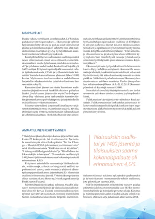 Tilaisuuksiin osallis-
tui yli 1400 jäsentä ja
tilaisuuksien saama
kokonaispalaute oli
erinomainen: 4,5/5.
URAPALVELUT
Blogit, videot, webinaarit, uratilaisuudet, CV-klinikat,
palkkaneuvottelusparraukset… Ekonomin ja kylterin
työelämään liittyvät ura- ja palkka-asiat kiinnostavat
jäseniä ja toimintamuotoja on kehitetty niin, että mah-
dollisimman moni jäsen pystyy hyödyntämään asian-
tuntemustamme näissä kysymyksissä.
Kesätyöhön liittyvien webinaarien osallistujamäärä
nousi viiteensataan, muut urawebinaarit, esimerkik-
si sosiaalinen media työnhaussa, mielekäs ura mieles-
sä? ja työnhaun uudet tuulet, houkuttivat linjoille yli
1600 kuulijaa. Erityisesti opiskelijoille suunnatut vide-
ot työhakemuksesta, CV:stä ja työhaastattelusta kat-
sottiin Youtube-kanavallamme yhteensä lähes 10 000
kertaa. Myös uusia tuulia ennakoiva mahdollisuus
harjoitella videohaastattelua työnhakutilanteessa lan-
seerattiin syksyllä.
Kansainväliset jäsenet on otettu huomioon webi-
naarien järjestämisessä henkilökohtaisen palvelun
lisäksi. Joulukuussa järjestettiin myös Pre-Indepen-
dence Day -tilaisuus, jossa keskusteltiin kansainvälis-
ten jäsenten kanssa palvelutarpeista ja tarjottiin heille
mahdollisuus verkostoitumiseen.
Muuttuvat työelämä ja työmarkkinat haastavat jä-
senet miettimään omaa osaamistaan uudella tavalla,
etsimään uusia tehtäviä, tunnistamaan vahvuuksiaan
ja kehittämisalueitaan. Henkilökohtaisiin uravalmen-
nuksiin, työnhaun dokumenttien kommentointeihin ja
työhaastattelujen sparrauksiin osallistui yli 1350 jäsen-
tä eri uran vaiheista. Jäsenet kokevat tämän asiantun-
temuksen ja sparrauksen yhdistelmän hyödyllisenä,
minkä kiteyttää autenttinen palaute: ”Uravalmenta-
ja oli asiantunteva ja jaksoi paneutua esittämiini ky-
symyksiin. Sain häneltä hyviä neuvoja työnhakuun ja
onnistuin työllistymään pian uraneuvonnassa käyn-
nin jälkeen.”
Ekonomipörssin työpaikkailmoittelufoorumin
kautta löytyi edelleen erityisesti ekonomeille suun-
nattuja tehtäviä, keskimäärin sivustolla oli jatkuvasti
löydettävissä yhtä aikaa kuutisenkymmentä avointa
paikkaa. Sähköisistä palveluistamme Ekonomipörs-
sin sivusto on edelleen suosituin. Uuden jäsenpalve-
lun julkaisemisen jälkeen 19.3.–31.12.2013 Ekonomi-
pörssissä oli käyntejä runsaat 45 000.
Suorahakukonsulttiyhteistyösivustolla on tiedot
seitsemän yrityksen toimintatavoista ja yhteyshenki-
löistä.
Palkkatutkan käyttäjämäärät vaihtelevat kuukau-
sittain. Palkkaneuvonnan keskustelut painottuvat ti-
lastovertailulukujen lisäksi palkkakeskustelujen argu-
mentaatioon, alakohtaiseen tietoon sekä palkkauksen
perusteisiin yleisesti.
AMMATILLINEN KEHITTYMINEN
Yhteistyössä jäsenyhteisöjen kanssa järjestettiin kaik-
kiaan 23 kokopäivä- tai iltatilaisuutta. Teemois-
ta suosituimpia olivat kokopäivän ”Be the Chan-
ge – MuutokSESSA johtamisen ja elämisen taito”
sekä iltatilaisuuksista ”Kaikkien aivot käyttöön”,
”Lisä­myynnillä huipputuloksiin” ja ”Mindfulness tu-
loksentekijän tehostajana”. Tilaisuuksiin osallistui yli
1400 jäsentä ja tilaisuuksien saama kokonaispalaute oli
erinomainen: 4,5/5.
Erityisesti esimiehille suunnattuja lähikoulutuk-
sia, webinaareja, ryhmäcoachingia sekä erillisiä ta-
pahtumia oli useita, omin voimin ja yhdessä yhteis-
työkumppaneiden kanssa järjestettyinä. Eri tilanteisiin
osallistui viitisensataa jäsentä. Yhteistyökumppaneina
olivat vuoden aikana Henry ry, Nuorkauppakamari ja
FindCourses Finland.
Mentoroinnin suosio jatkuu vahvana. Vuoden aika-
na eri mentorointiohjelmiin ja tilaisuuksiin osallistut-
tiin lähes 600 kertaa. Uusista toimintamalleista pien-
ryhmät kasvattivat suosiotaan, nonstop-mentorointi
luotiin vastaukseksi alueellisille tarpeille, mentoroin-
tialumni-tilaisuus vakiintui syksyiseksi tapahtumaksi
ja kylteri-ekonomi -mentoroinnille tehtiin mallinnus,
jota pilotoidaan vuonna 2014.
SEFEn mentoroinnin viidentoista vuoden paalua
päätettiin juhlistaa toimittamalla uusi SEFEn mento-
rointiohjelmille ja -toimijoille perustuva kirja. Kirjoitus
ja toimitusprosessi saatiin vuoden aikana siihen vai-
heeseen, että uusi kirja julkaistaan alkuvuonna 2014.
9
 