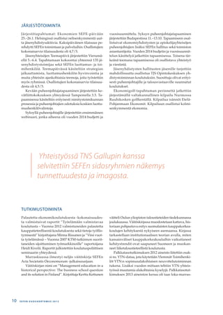 Yhteistyössä TNS Gallupin kanssa
selvitettiin SEFEn sidosryhmien näkemys
tunnettuudesta ja imagosta.
JÄRJESTÖTOIMINTA
Järjestötapahtumat: Ekonomien SEFE-päivään
25.–26.1. Helsingissä osallistui nelisenkymmentä uut-
ta jäsenyhdistysaktiivia. Kaksipäiväinen tilaisuus pe-
rehdytti SEFEn toimintaan ja palveluihin. Osallistujien
kokonaisarvio tilaisuudesta oli 4,7/5.
Jäsenyhteisöjen Teemapäivä järjestettiin Vierumä-
ellä 5.–6.4. Tapahtumaan kokoontui yhteensä 135 jä-
senyhdistystoimijaa sekä SEFEn luottamus- ja toi-
mihenkilöä. Teemapäivässä käsiteltiin strategian
jalkauttamista, luottamushenkilön hyvinvointia ja
muita yhteisön ajankohtaisia teemoja, joita työstettiin
myös ryhmissä. Osallistujien kokonaisarvio tilaisuu-
desta oli 4,5/5.
Kevään puheenjohtajatapaaminen järjestettiin ke-
vätliittokokouksen yhteydessä Tampereella 3.5. Ta-
paamisessa käsiteltiin erityisesti nimitystoimikunnan
prosessia ja puheenjohtajien odotuksia koskien luotta-
mushenkilövalintoja.
Syksyllä puheenjohtajille järjestettiin ensimmäinen
webinaari, jonka aiheena oli vuoden 2014 budjetti ja
vuosisuunnittelu. Syksyn puheenjohtajatapaaminen
järjestettiin Budapestissa 11.–13.10. Tapaamiseen osal-
listuivat ekonomiyhdistysten ja opiskelijayhteisöjen
puheenjohtajien lisäksi SEFEn hallitus sekä toimiston
asiantuntijoita. Vuoden 2014 budjetin ja vuosisuunnit-
telun käsittelyä jatkettiin tapaamisessa. Toisena tär-
keänä teemana tapaamisessa oli osallistava yhteistyö
ja viestintä.
Jäsenyhdistysten hallitusten jäsenille tarjottiin
mahdollisuutta osallistua TJS Opintokeskuksen yh-
distystoiminnan koulutuksiin. Suosittuja olivat erityi-
sesti puheenjohtajille ja talousvastaaville suunnatut
koulutukset.
Ekonomigolf-tapahtuman perinnettä jatkettiin
järjestämällä valtakunnallinen kilpailu Nurmossa
Ruuhikosken golfkentällä. Kilpailua isännöi Etelä-
Pohjanmaan Ekonomit. Kilpailuun osallistui kolmi-
senkymmentä ekonomia.
TUTKIMUSTOIMINTA
Palautetta ekonomikoulutuksesta -kokonaisuudes-
ta valmistuivat raportit ”Työelämään valmistavaa
koulutusta – Vuonna 2012 valmistuneiden palautetta
kauppatieteellisestä koulutuksesta sekä tietoja työllis-
tymisestä” kirjoittajana Minna Rissanen ja ”Viisi vuot-
ta työelämässä – Vuonna 2007 KTM-tutkinnon suorit-
taneiden sijoittuminen työmarkkinoille” raportoijana
Heidi Kivelä. Raportit julkistettiin koulutuspoliittisen
seminaarin yhteydessä.
Marraskuussa ilmestyi neljäs väitöskirja SEFEn
Acta Societatis Oeconomorum -julkaisusarjaan.
Väitöskirjan nimi on ”Management education in a
historical perspective: The business school question
and its solution in Finland”. Kirjoittaja Kerttu Kettunen
väitteli Oulun yliopiston taloustieteiden tiedekunnassa
joulukuussa. Väitöskirjassa muodostetaan kattava, his-
toriaan pohjautuva esitys suomalaisten kauppakorkea-
koulujen kehityksestä nykyiseen asemaansa. Kirjassa
tarkastellaan institutionaalisen teorian avulla, miten
kansainväliset kauppakorkeakouluihin vaikuttaneet
kehitystrendit ovat saapuneet Suomeen ja muokan-
neet liiketaloustieteellistä koulutusta.
Palkkatasotutkimuksen 2012 aineisto liitettiin osak-
si ns. YTN-dataa, jota käytetään Ylemmät Toimihenki-
löt YTN:n sopimusalakohtaisen neuvottelutoiminnan
tukena. Lisäksi vuoden mittaan tehtiin YTN-yhteis-
työssä muutamia alakohtaisia kyselyjä. Palkkatasotut-
kimuksen 2013 aineiston keruu oli taas loka-marras-
S E F E N V U O S I K E R T O M U S 2 0 1 310
 