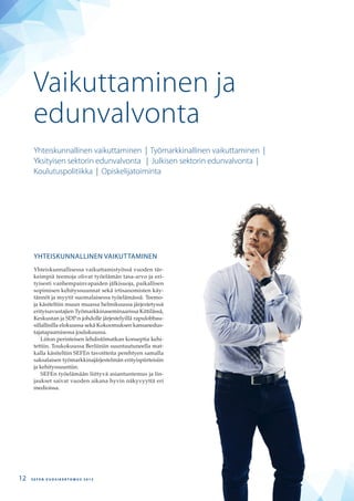 YHTEISKUNNALLINEN VAIKUTTAMINEN
Yhteiskunnallisessa vaikuttamistyössä vuoden tär-
keimpiä teemoja olivat työelämän tasa-arvo ja eri-
tyisesti vanhempainvapaiden jälkisuoja, paikallisen
sopimisen kehityssuunnat sekä irtisanomisten käy-
tännöt ja myytit suomalaisessa työelämässä. Teemo-
ja käsiteltiin muun muassa helmikuussa järjestetyssä
erityisavustajien Työmarkkinaseminaarissa Kittilässä,
Keskustan ja SDP:n johdolle järjestelyillä rapulobbau-
sillallisilla elokuussa sekä Kokoomuksen kansanedus-
tajatapaamisessa joulukuussa.
Liiton perinteisen lehdistömatkan konseptia kehi-
tettiin. Toukokuussa Berliiniin suuntautuneella mat-
kalla käsiteltiin SEFEn tavoitteita perehtyen samalla
saksalaisen työmarkkinajärjestelmän erityispiirteisiin
ja kehityssuuntiin.
SEFEn työelämään liittyvä asiantuntemus ja lin-
jaukset saivat vuoden aikana hyvin näkyvyyttä eri
medioissa.
Vaikuttaminen ja
edunvalvonta
Yhteiskunnallinen vaikuttaminen | Työmarkkinallinen vaikuttaminen |
Yksityisen sektorin edunvalvonta | Julkisen sektorin edunvalvonta |
Koulutuspolitiikka | Opiskelijatoiminta
S E F E N V U O S I K E R T O M U S 2 0 1 312
 