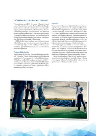 TYÖMARKKINALLINEN VAIKUTTAMINEN
Työmarkkinavuosi 2013 oli varsin vilkas erityisesti
neuvottelutoiminnan osalta. Työmarkkinakeskusjär-
jestöt solmivat syksyllä kolmivuotisen raamin, Työl-
lisyys- ja kasvusopimuksen, johon suuri osa palkan-
saajista liittyi liittojen neuvottelemien alakohtaisten
työehtosopimusten myötä. Raamin ulkopuolelle jäi
kuitenkin työehtosopimuksen puuttumisen takia
SEFEn jäsenten kannalta merkittäviä aloja, kuten kau-
pan ala, tilintarkastusala ja vakuutusala.
SEFE oli aktiivisesti mukana neuvottelukierroksen
valmisteluissa sekä tavoiteasetannassa Akavan ja sen
neuvottelujärjestöjen kautta. SEFEn omia kantoja val-
misteltiin työelämän toimikunnassa ja sen alaisissa
neuvotteluryhmissä.
Yhdyshenkilötoiminta
Huhtikuussa järjestettiin yhdyshenkilökoulutus Ho-
telli Vantaalla. Tämän lisäksi järjestettiin lokakuussa
perinteinen ja ”loppuunmyyty” työmarkkinaseminaa-
ri Silja Serenadella. Pääpuhujana seminaarissa oli työ-
ministeri Lauri Ihalainen. Yhdyshenkilöille lähetettiin
vuoden aikana seitsemän työmarkkinatiedotetta, jois-
sa käsiteltiin ajankohtaisia asioita työelämään ja työ-
markkinapolitiikkaan liittyen.
Tasa-arvo
Naistenpäivän tilaisuudet järjestettiin Turussa, Vaasas-
sa ja Helsingissä. Teemana oli naisjäsenten kannusta-
minen rohkeisiin päätöksiin. Tilaisuudet olivat jälleen
varsin suosittuja ja onnistuneita. Yhteistyössä HEN-
RYn kanssa järjestettiin HR-ammattilaisille suunnattu
tilaisuus työn ja yksityiselämän yhteensovittamisesta.
Tavoitteena oli herättää henkilöstöammattilaisissa ja
esimiehissä ajatuksia isien huomioimiseen perheystä-
vällisten käytäntöjen luomisessa. Lisäksi ekonomi-isil-
le järjestettiin aamiaistilaisuus isänpäiväviikolla.
Kosti Hyyppä edusti Akavaa sosiaali- ja terveys-
ministeriön tasa-arvosuunnitelmatyöryhmässä. Työ-
ryhmä teki esityksen tasa-arvolain muuttamiseksi
tasa-arvosuunnitelman ja palkkakartoituksen osalta.
Työryhmä sai työnsä valmiiksi kesäkuussa, mutta laki
ei edennyt eduskunnan käsittelyyn vuoden aikana.
Lotta Savinko edusti Akavaa työ- ja elinkeinomi-
nisteriön työryhmässä, joka käsitteli työhön paluuta
perhevapaan jälkeen. Työryhmä aloitti lokakuussa ja
työtä ei saatu valmiiksi vuoden aikana.
13
 