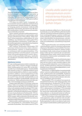 Usealla alalla saatiin työ-
ehtosopimuksiin ensim-
mäistä kertaa kirjauksia
työaikapankkeihin ja etä-
työhön liittyen.
YKSITYISEN SEKTORIN EDUNVALVONTA
Ylemmät Toimihenkilöt YTN ry vastaa Akavan jäsen-
kentässä ylempien toimihenkilöiden neuvottelu- ja
sopimustoiminnasta teollisuudessa sekä liike- ja pal-
velualoilla. YTN:llä on yli 20 valtakunnallista tai yri-
tyskohtaista työehtosopimusta. SEFE panosti jälleen
voimakkaasti YTN-toimintaan.
YTN järjesti keväällä 8 tuntia -kampanjan, jol-
la muistutettiin jäseniä työaikalain merkityksestä ja
korvauksettomien ylitöiden haitallisista vaikutuksis-
ta. Kampanja onnistui erinomaisesti. Lisäksi keväällä
järjestettiin YTN-Summit, joka kokosi noin 300 ylem-
pää toimihenkilöä eri aloilta kuulemaan ja keskustele-
maan työelämäkysymyksistä.
Syksyn toiminta painottui työehtosopimusneuvot-
teluihin, joita koordinointiin eri sopimusalojen osalta
aiempaa yhtenäisemmin YTN:n taholta. Vaikka Työl-
lisyys- ja kasvusopimuksen palkkaratkaisu oli varsin
maltillinen, neuvottelukierrosta voidaan pitää YTN:n
osalta kohtuullisen onnistuneena. Usealla alalla saa-
tiin työehtosopimuksiin ensimmäistä kertaa kirjauksia
työaikapankkeihin ja etätyöhön liittyen.
SEFE osallistui Teollisuuden Palkansaajien (TP)
toimintaan hallitustyöskentelyn lisäksi yhteistoi-
mintaryhmässä, sopimus- ja elinkeinopoliittisis-
sa työryhmissä sekä työympäristöryhmässä. TP:n
elinkeinopoliittinen työryhmä järjesti vuonna 2013
kolme kansanedustajatapaamista toimien aktiivi-
semman teollisuuspolitiikan lobbaajana. Asialistalla
oli voimakkaasti esimerkiksi Itämeren NECA-alue ja
rikkidirektiivi.
Alakohtainen toiminta
ICT-alan työehtosopimusneuvottelut ennakoitiin vai-
keiksi, koska YTN:n solmima ylempien toimihenki-
löiden työehtosopimus oli vuonna 2011 sovittu lyhy-
emmäksi kuin toimihenkilösopimus. Toimihenkilöille
oli jo aiemmin sovittu 1,9 % palkankorotukset ja myös
ylemmät toimihenkilöt tavoittelivat vastaavia palkan-
korotuksia. Työllisyys- ja kasvusopimuksessa sovittu
20 euron palkankorotus ensimmäiselle vuodelle sovit-
tiin myös ICT-alan ylemmille toimihenkilöille ja se jäi
huomattavasti jälkeen toimihenkilöille maksettavasta
korotuksesta. Vaikka palkankorotukset jäivätkin pie-
niksi, etenivät tekstikysymykset tyydyttävästi.
Kaupan alalla SEFE jatkoi YTN:ssä alan vastaavana
liittona. Alalla ei ole ylempiä toimihenkilöitä koskevaa
työehtosopimusta eikä tämä asia myöskään edennyt
syksyn neuvottelukierroksella huolimatta YTN:n teke-
mästä palkkapöytäkirjaesityksestä. YTN:n puitteissa
jatkettiin yrityskohtaisen järjestäytymisen edistämis-
tä muun muassa Keskossa ja Stockmannilla. YTN-toi-
minnan lisäksi ryhdyttiin suunnittelemaan erityisesti
SEFEn kaupan alalla työskenteleville jäsenille suun-
nattua toimintaa, ja tämä käynnistettiin marraskuussa
jäsentilaisuudella Helsingissä.
Rahoitusalalla työehtosopimuksen neuvottelevat
YTN, Ammattiliitto Pro, Ammattiliitto Nousu ja Fi-
nanssialan Keskusliitto. Neuvottelut etenivät YTN:n
kannalta olosuhteisiin nähden hyvin. Alan hyvän pal-
kanmaksukyvyn ja äärimaltillisten palkankorotusten
välisestä ristiriidasta huolimatta keskeiset tavoitteet,
kuten työaikapankkioppaan saaminen työehtosopi-
muksen liitteeksi ja yhteyshenkilötehtävän huomioi-
minen yhteyshenkilön tavoiteasetannassa, saavutet-
tiin. Lisäksi sovittiin mm. koko finanssialaa koskevan
työhyvinvointihankkeen suunnittelutyön käynnistä-
misestä.
Teknologiateollisuuden neuvottelukierrokselle
valmistauduttiin entistä tiiviimmässä palkansaaja-
yhteistyössä Metalliliiton ja Ammattiliitto Pron kans-
sa. Työehtosopimusneuvotteluissa edettiin työaika-
kysymyksien osalta, mutta jo kauan tavoitteena ollut
kirjaus matka-ajan korvaamisesta jäi saavuttamatta.
Työehtosopimukseen saatiin uutena asiana huomion
kiinnittäminen ikääntyneiden työntekijöiden työky-
kyyn ja kuormitukseen.
Tietotekniikan palvelualalla henkilöstöedustajien
määrä kasvoi tasaisesti. Luottamusmiehen valintaan
liittyvää neuvontaa ja tukea annettiin paljon ja alan
luottamusmiehille järjestettiin omat luottamusmies-
kurssit. Työehtosopimuksen mukaisissa työryhmissä
käsiteltiin muun muassa palkkausjärjestelmän- ja mat-
kamääräysten kehittämistä.
Tilintarkastus- ja liikkeenjohdon konsultointialalla
tehtiin vuotuinen palkkatutkimus ja pilotoitiin after
work -tapahtuma koko alan työntekijöille. Tapahtuma
herätti runsaasti kiinnostusta. Koska alalla ei ole työ-
ehtosopimusta, toiminta keskittyi jäsenten aktivoimi-
seen ja yksilölliseen edunvalvontaan.
Vakuutusalalla YTN ei ole päässyt kasvaneesta jä-
senmäärästä huolimatta vielä sopijaosapuoleksi alan
työehtosopimukseen. Kesäkuussa YTN teki Vakuu-
tusväen Liitolle (VVL) esityksen yhteistyön tiivistä-
misestä muun muassa yt-neuvottelujen aikana, mutta
VVL:n suhtautuminen oli kielteinen. YTN:n kannalta
positiivista oli, että vakuutusalan sopimuksessa sovit-
tiin samoin kuin rahoitusalalla yhteisen, koko finans-
sialaa (rahoitus- ja vakuutusala) koskevan työhyvin-
vointihankkeen suunnittelutyön käynnistämisestä.
YTN ja Palvelualojen työnantajat Palta solmivat
runkosopimuksen, johon on tarkoitus tulevaisuudes-
sa kerätä liityntäpöytäkirjoilla uusia sopimusaloja.
Runko­sopimuksen avulla on tavoitteena saada enem-
män ylempiä toimihenkilöitä työehtosopimusten pii-
riin.
S E F E N V U O S I K E R T O M U S 2 0 1 314
 