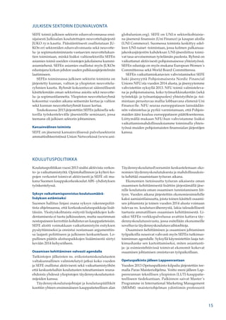 JULKISEN SEKTORIN EDUNVALVONTA
SEFE toimii julkisen sektorin edunvalvonnassa ensi-
sijaisesti Julkisalan koulutettujen neuvottelujärjestö
JUKO ry:n kautta. Pääsääntöisesti osallistutaan JU-
KOn eri sektoreiden edunvalvonnasta sekä neuvotte-
lu- ja sopimustoiminnasta vastaavien neuvottelukun-
tien toimintaan, minkä lisäksi valtiosektorilla SEFEn
asiamies toimii useiden virastojen jukolaisena kummi-
asiamiehenä. SEFEn asiamies osallistui myös JUKOn
edustajana kirkon johdon uuden palkkausjärjestelmän
laatimiseen.
SEFEn toiminnassa julkisen sektorin toiminta on
järjestetty kunnan, valtion ja yliopiston neuvottelu-
ryhmien kautta. Ryhmät kokoontuvat säännöllisesti
käsittelemään oman sektorinsa asioita sekä neuvotte-
lu- ja sopimustilannetta. Yliopiston neuvotteluryhmä
kokoontui vuoden aikana seitsemän kertaa ja valtion
sekä kunnan neuvotteluryhmät kuusi kertaa.
Toukokuussa 2013 järjestettiin SEFEn julkisella sek-
torilla työskentelevälle jäsenistölle seminaari, jossa
teemana oli julkisen sektorin johtaminen.
Kansainvälinen toiminta
SEFE on jäsenenä kansainvälisessä palvelusektorin
ammattisihteeristössä Union Networkissä (www.uni-
KOULUTUSPOLITIIKKA
Koulutuspolitiikan vuosi 2013 sisälsi aktiivista verkos-
to- ja vaikuttamistyötä. Opintohallinnon ja kylteri-ko-
pojen verkostot toimivat aktiivisesti ja SEFE oli mu-
kana Suomen kauppakorkeakoulut ABS -yhdistyksen
työskentelyssä.
Syksyn vaikuttamisponnistus koulutusmäärä­
lisäyksen estämiseksi
Suomen hallitus linjasi osana syksyn rakennepoliit-
tista ohjelmaansa, että korkeakoulutuspaikkoja lisät-
täisiin. Yksityiskohtaista esitystä lisäpaikkojen koh-
dentamisesta ei tuotu julkisuuteen, mutta suurimman
nostopaineen kerrottiin kohdistuvan kauppatieteisiin.
SEFE aloitti voimakkaan vaikuttamistyön esityksen
pysäyttämiseksi ja onnistui nostamaan argumenttin-
sa laajasti poliittiseen ja julkiseen keskusteluun. Lo-
pullinen päätös aloituspaikkojen lisäämisestä siirtyi
kevään 2014 kehysriiheen.
Osaamisen kehittäminen vahvasti agendalla
Tutkintojen jälkeisten ns. erikoistumiskoulutusten
valtakunnallinen valmistelutyö jatkui koko vuoden
ja SEFE osallistui aktiivisesti sekä vaikuttamistyöhön
että keskusteluihin koulutusten toteuttamisen reuna-
ehdoista yhdessä yliopistojen täydennyskoulutustoi-
mijoiden kanssa.
Täydennyskoulutusjohtajat ja koulutuspäälliköt
koottiin yhteen ensimmäiseen kauppatieteellisen alan
globalunion.org). SEFE on UNI:n sektorikohtaisie-
na jäsenenä finanssin (Uni Finance) ja kaupan aloilla
(UNI Commerce). Suomessa toiminta keskittyy edel-
leen UNI-naiset -toimintaan, jossa kolmen palkansaa-
jakeskusjärjestön kahdeksan UNI-jäsenliittoa toimi-
vat tasa-arvoisemman työelämän puolesta. Ryhmä on
vaikuttanut aktiivisesti pohjoismaisessa yhteistyössä.
SEFEn edustaja on myös mukana European Women´s
Committeessa sekä World Board Committeessa.
SEFEn vaikuttamiskanavien vahvistamiseksi SEFE
haki jäsenyyttä Pohjoismaisesta Nordic Financial
Unions NFU:sta vuoden 2014 alusta, ja jäsenyytemme
vahvistettiin syksyllä 2013. NFU toimii valmisteleva-
na ja pohjoismaisena, koko työmarkkinakentän (sekä
työntekijä- ja työnantajapuolen) yhteistyöhön ja -toi-
mintaan perustuvaa mallia lobbaavana elimenä Uni
Finance:lle. NFU seuraa eurooppatason lainsäädän-
nön valmistelua ja pyrkii varmistamaan, että Pohjois-
maiden ääni kuuluu eurooppatason päätöksenteossa.
Liittymällä mukaan NFU:hun vahvistamme lisäksi
vaikuttamismahdollisuuksiamme toimimalla yhteis-
työssä muiden pohjoismaisten finanssialan järjestöjen
kanssa.
TäydennyskoulutusFoorumiin keskustelemaan eko-
nomien täydennyskoulutuksesta ja mahdollisuuksis-
ta kehittää osaamistaan työuran aikana.
Ekonomien tietoisuutta työuran aikaisesta oman
osaamisen kehittämisestä lisättiin järjestämällä jäse-
nille koulutusta oman osaamisen tunnistamiseen liit-
tyen. Vuoden aikana järjestettiin ekonomiesimiehille
kaksi aamiaistilaisuutta, joista toinen käsitteli osaami-
sen johtamista ja toinen vuoden 2014 alusta voimaan
tulevaa ns. koulutusvähennystä, lakia taloudellisesti
tuetusta ammatillisen osaamisen kehittämisestä. Li-
säksi SEFEn verkkopalvelussa avattiin kattava täy-
dennyskoulutussivusto, jossa esitellään ekonomeille
soveltuvia täydennyskoulutusvaihtoehtoja.
Osaamisen kehittäminen ja osaamisen johtaminen
työpaikoilla nousivat vahvasti myös SEFEn tutkimus-
toiminnan agendalle. Syksyllä käynnistettiin laaja tut-
kimushanke sen kartoittamiseksi, miten asiantunti-
ja- ja esimiestehtävissä toimivat ekonomit kokevat
osaamisen johtamisen onnistuvan työpaikoillaan.
Opetuspalkinto jälleen Lappeenrantaan
Vuoden 2013 Opetuspalkinto-kilpailu järjestettiin tee-
malla Paras Maisteriohjelma. Voitto meni jälleen Lap-
peenrannan teknillisen yliopiston (LUT) kauppatie-
teelliseen tiedekuntaan. Palkinnon saivat Master´s
Programme in International Marketing Management
(MIMM) -maisteriohjelman ydintiimin professorit
15
 