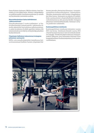 Sanna-Katriina Asikainen, Olli Kuivalainen, Sami Saa-
renketo ja Liisa-Maija Sainio. Kiitosta voittajaohjelma
sai palkintoraadilta ainutlaatuisuudestaan ja samalla
sen käytänteiden monistettavuudesta.
Ekonomikoulutuksen laatua kehittämässä
-julkaisuseminaari
Syksyllä julkaistujen 5 vuotta työelämässä - ja Vas-
tavalmistuneiden palauteraportti -tutkimusten tii-
moilta järjestettiin marraskuussa julkaisuseminaa-
ri, jonka tavoitteena oli tehdä raporttien tuloksia yhä
tunnetummaksi ja levittää hyviä käytäntöjä palautteen
hyödyntämisestä.
Yliopistojen hallituksen kokoontuivat strategisen
johtamisen seminaariin
SEFEn vetovastuulla järjestettiin tammikuussa kut-
suvierasseminaari kaikkien Suomen yliopistojen hal-
litusten jäsenille yhteistyössä Hanasaari -ruotsalais-
suomalaisen kulttuurikeskuksen, Lakimiesliiton,
Tekniikan akateemisten sekä Suomen ylioppilaskun-
tien liiton kanssa. Seminaarin tavoitteena oli mahdol-
listaa uusimuotoisten yliopistohallitusten jäsenten
verkostoituminen ja siten parantaa heidän strategisen
johtamisen toimintaedellytyksiään. Seminaari sai hy-
vin positiivisen vastaanoton.
Koulutuspoliittinen toimikunta
Koulutuspoliittisen toimikunta kokoontui vuonna
2013 viisi kertaa. Toimikunta kiinnitti vuonna 2013
erityistä huomiota Suomeen tuleviin korkeakoulutuk-
sen tarjoajiin. Toimikunta järjesti elokuussa seminaari-
matkan Tallinnaan, jossa tutustuttiin erityisesti Viron
kauppatieteelliseen koulutustarjontaan ja sen laadun-
varmistukseen.
S E F E N V U O S I K E R T O M U S 2 0 1 316
 