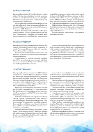 SISÄINEN VIESTINTÄ
Luottamushenkilöiden SEFE-tiedote ilmestyi vuoden
aikana 9 kertaa. Jäsenyhteisöjen viestintä- ja markki-
nointivastaaville lähetettiin lisäksi omaa uutiskirjettä.
Viestintävastaaville järjestettiin koulutusta SEFE-päi-
vän yhteydessä tammikuussa.
Sefe.fi -jäsenpalvelun luottamushenkilösivuja päi-
vitetään jatkuvasti ja sinne kootaan ajankohtaista ma-
teriaalia sekä toimintaohjeita ja sääntöjä luottamus-
työn tueksi SEFE-yhteisössä.
Kaikille ekonomijäsenille lähetettävä uutiskirje il-
mestyi yhdeksän kertaa ja kyltereiden uutiskirje nel-
jästi, molemmat sekä suomeksi että ruotsiksi. Koh-
dennettuja uutiskirjeitä lähetettiin muun muassa
esimiehille, ekonomiyrittäjille ja ulkomaille asuvil-
le ekonomeille. Kaikki uutiskirjeet ja kutsut tapahtu-
miin lähetettiin sähköisenApsis-uutiskirjejärjestelmän
kautta. SEFE tarjoaaApsiksen myös ekonomiyhdistys-
ten ja opiskelijayhteisöjen käyttöön. Apsis oli käytös-
sä 18 ekonomiyhdistyksellä ja 4 opiskelijayhteisöllä.
SEFEn toimiston sisäinen tiedote ilmestyi 33 kertaa.
Sisäisiä tiedotustilaisuuksia järjestettiin kuukausittain.
Aiheina olivat muun muassa ajankohtaiset tutkimuk-
set ja kehityshankkeet.
Sisäisen viestinnän kehittämisessä hyödynnetään
viraalisia työryhmiä.
ULKOINEN VIESTINTÄ
Helmikuussa järjestettiin palkkatasotutkimusinfo Hel-
singissä. Liittokokouksen yhteydessä Tampereella ta-
vattiin Pirkanmaan Ekonomien ja Boomin edustajien
kanssa Aamulehden toimittaja.
Työmarkkinatoimittajamatka suuntautui 20.–22.5.
Berliiniin, matkaan osallistui 13 toimittajaa valtakun-
nallisista viestimistä.
Lehdistötiedotteita tehtiin ja toimittajia kontaktoi-
tiin SEFEn tavoitteiden ja tunnettuuden edistämi-
seksi vuoden mittaan. Näkyvyyttä lisättiin sosiaali-
sen median postauksilla ja nostoilla.
Syysliittokokouksen valitsema uusi puheenjohtaja
Timo Saranpää esiteltiin videolla sefe.fi -sivuilla ja nos-
toilla sosiaalisessa mediassa ohjattiin sefe.fi -sivuille.
YTN:n puheenjohtajaliittojen viestijät suunnitteli-
vat yhteistyössä 8 tuntia -kampanjan, joka sai paljon
näkyvyyttä. Tavoitteena oli muistuttaa harmaan yli-
työn vaikutuksista hyvinvointiin, sosiaalisiin etuuk-
siin, eläkkeisiin ja yhteiskuntaan.
SÄHKÖISET PALVELUT
Strategian jalkauttamiseksi tekemiseen SEFEssä toimi
muun muassa osallistavat palvelut -työryhmä määrit-
teli osallistavan jäsenpalvelun palveluksi, jossa käyt-
täjä luo muille käyttäjille lisäarvoa. Työryhmän työn
tuloksena uusina toimintatapoina otettiin käyttöön vi-
deopalaute sefe.fi:ssä, Kylteripäivien osallistamista so-
siaalisessa mediassa lisättiin ja EkonomiEsimies-kou-
lutus toteutettiin myös LinkedInissä.
Kylteripäivien valmisteluja ja tilannetta päivitet-
tiin jatkuvasti Facebookissa. KYPÄssä keskustelua
käytiin Twitterissä ja Facebookissa jaettiin kuvia sekä
sefe.fi:ssä seminaarin sisältöä. KYPÄn kuvakisa järjes-
tettiin Instagramissa.
Toimintavuonna sefe.fi -verkkopalvelussa oli noin
383 000 käyntiä. Käyntien määrä kasvoi noin 50 %
edellisistä vuosista ja edellisen verkkopalvelun käyn-
tivolyymista. Verkkopalvelun mobiilikäyttö kasvoi
koko vuoden: verkkopalvelun käynneistä tammi-
kuussa tehtiin mobiililaitteilla 9,7 % ja marraskuussa
se nousi 16,5 prosenttiin.
Verkkosivut Sefe.fi ruotsiksi ja englanniksi valmis-
tuivat. Liferay-alustalle siirretyt jäsensivut julkistet-
tiin maaliskuussa. Englanniksi jäsenpalvelun sivut jul-
kaistiin syksyllä. Palkkatutka käännettiin englanniksi
ja sitä uudistettiin visuaalisesti.
Jäsensivuilla toimivat hallituksen ja toimikuntien
keskustelualustat, foorumit, käynnistyivät syyskuus-
sa. Videohaastattelun harjoittelumahdollisuus otettiin
käyttöön syksyllä.
Tapahtumakalenterin konseptointi valmistui lop-
puvuodesta ja samoin mobiilityökalu työaikavalmen-
tajan pilotoitava versio valmistui. Työaikavalmentaja
on työkalu ajankäytön hallintaan ja tukee jaksamista.
Ekonomiyhdistysten luottamushenkilöiden koke-
musten ja käytäntöjen vaihtoareena ”Parhaat käytän-
nöt” saatiin käyttöön loppuvuodesta.
Sosiaalisessa mediassa Facebook tykkääjien mää-
rä kasvoi lähes 7 000 henkilöön . LinkedInin Suomen
Ekonomiliitto -ryhmä on jo runsaat 8 400. LinkedIn-
organisaatio­sivuilla jäseniä on jo lähes 1 000. Twitte-
rissä SEFEllä on noin 950 seuraajaa.
SEFEn YouTube -videokanavalla oli lähes 12 500
katselua. Tilaisuuksien materiaalit ovat nähtävissä Sli-
desharessa ja siellä oli 17 000 katselua yhteensä. Kes-
kimäärin blogissa oli kuukaudessa yli 3 000 käyntiä,
blogikirjoituksia oli yhteensä 65.
SEFEn ajanvarauskalenterissa voi varata ajan juris-
tille, uravalmentajalle ja työttömyysturvaneuvontaan.
Aikoja vuonna 2013 oli auki yhteensä 1 243.
19
 