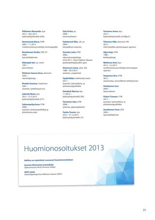 Pihlainen Alexander, kyo
2012 – 28.2.2013
kylteriyhdyshenkilö (HSE)
Rantamaula Maria, KTM
2005 – 1.1.2013
markkinointisuunnittelija (toimivapaalla)
Reinikainen Emilia, OTK, VT
2008 –
työsuhdelakimies
Ridanpää Sari, yo. merk.
1991 –
jäsensihteeri
Riittinen-Saarno Eeva, ekonomi
2003 –
viestintäjohtaja
Rintala Susanna, tradenomi
2001 –
asiamies, työttömyysturva
Salmela Maria, kyo
2012 – 31.5.2013
kylteriyhdyshenkilö (LTY)
Salmenpohja Eeva, VTM
2008 –
asiamies, koulutuspolitiikka ja
yhteiskunta-asiat
Salo Krista, yo
2008 –
toimistosihteeri
Salokannel Riku, oik. yo
2004 –
lainopillinen asiamies
Savinko Lotta, KTM
2006 –
edunvalvontajohtaja
(23.6.2011– Sture Fjäderin Akavan
puheenjohtajakauden ajan)
Simonsen Leena, akat. siht.
1988 – 30.4.2013
asiamies, urapalvelut
Sipilä Riikka, hallintotiet.maist.
2011 –
asiamies, työmarkkina- ja
yhteiskuntapolitiikka
Stenbäck Marina, kyo
1.1.2013 –
kylteriyhdyshenkilö (ÅA)
Taivainen Satu, KTM
2008 –
asiamies, järjestöpalvelut
Tanttu Tuomo, kyo
2012 – 31.12.2013
kylteriyhdyshenkilö (JY)
Toivanen Jenna, kyo
2012 –
kylteriyhdyshenkilö (JoY&KuY)
Tolvanen Ville, ekonomi, FM
2012 –
informaatikko (perhevapaan sijainen)
Uljas Anja, KTM
1986 –
kehitysjohtaja
Wahlroos Anni, kyo
2012 – 5.2.2013
markkinointisuunnittelija (toimivapaan
sijainen)
Varpenius Anu, KTM
2012 –
asiantuntija, ammatillinen kehittyminen
Viinikainen Suvi
2004 –
taloussihteeri
Viskari Tuomas, YTM
2011 –
asiamies, työmarkkina- ja
yhteiskuntapolitiikka
Voutilainen Timo, OTK
2004 –
työsuhdelakimies
Huomionosoitukset 2013
Hallitus on myöntänyt seuraavat huomionosoitukset:
Suurten Ekonomien kunniakilpi
Opetusneuvos Pertti Porenne (Heko)
SEFE-mitali
Viestintäjohtaja Eeva Riittinen-Saarno (SEFE)
31
 