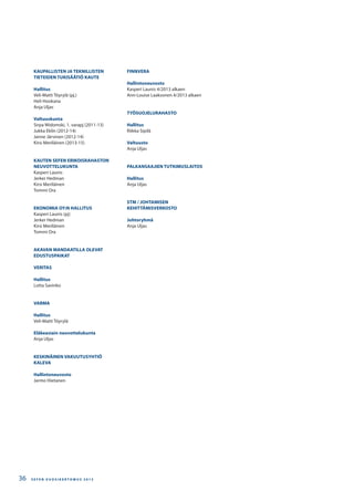 KAUPALLISTEN JA TEKNILLISTEN
TIETEIDEN TUKISÄÄTIÖ KAUTE
Hallitus
Veli-Matti Töyrylä (pj.)
Heli Hookana
Anja Uljas
Valtuuskunta
Sirpa Widomski, 1. varapj (2011-13)
Jukka Eklin (2012-14)
Janne Järvinen (2012-14)
Kirsi Meriläinen (2013-15)
KAUTEN SEFEN ERIKOISRAHASTON
NEUVOTTELUKUNTA
Kasperi Launis
Jerker Hedman
Kirsi Meriläinen
Tommi Ora
EKONOMIA OY:N HALLITUS
Kasperi Launis (pj)
Jerker Hedman
Kirsi Meriläinen
Tommi Ora
AKAVAN MANDAATILLA OLEVAT
EDUSTUSPAIKAT
VERITAS
Hallitus
Lotta Savinko
VARMA
Hallitus
Veli-Matti Töyrylä
Eläkeasiain neuvottelukunta
Anja Uljas
KESKINÄINEN VAKUUTUSYHTIÖ
KALEVA
Hallintoneuvosto
Jarmo Hietanen
FINNVERA
Hallintoneuvosto
Kasperi Launis 4/2013 alkaen
Ann-Louise Laaksonen 4/2013 alkaen
TYÖSUOJELURAHASTO
Hallitus
Riikka Sipilä
Valtuusto
Anja Uljas
PALKANSAAJIEN TUTKIMUSLAITOS
Hallitus
Anja Uljas
STM / JOHTAMISEN
KEHITTÄMISVERKOSTO
Johtoryhmä
Anja Uljas
S E F E N V U O S I K E R T O M U S 2 0 1 336
 