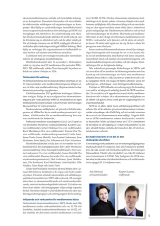 ekonommedlemmarnas utträde och fastställde ledning-
en av kompetens. Dessutom förnyades och utvecklades
de elektroniska redskapen och organiseringen av kam-
panjer. Med hjälp av undersökningar fastställdes bland
annat magisterstuderandenas förväntningar på SEFE vid
övergången till arbetslivet. En undersökning som rikta-
des till ekonomistuderande utfördes för att få reda på vad
de förväntar sig av arbetslivet och vad de sätter värde på.
För att främja visionen om att SEFE möjliggör tillväxt ut-
vecklades självvärderingsverktyget Hållbar ledning. Med
hjälp av verktyget får organisationen en helhetsbild av
sina styrkor och sådant som behöver utvecklas.
I samband med att strategin förankrades fastställdes
mål för de strategiska resultatmätarna.
Höstförbundsmötet den 16 november i Helsingfors
valde ny styrelse med 12 medlemmar för perioden 2014–
2015. Till ordförande valdes Timo Saranpää. Styrelsen in-
ledde sitt arbete i början av 2014.
Förbundets förvaltning
På förbundsmötena har beslutanderätten utnyttjats av de
37 representanter som medlemsföreningarna årligen ut-
ser, en från varje medlemsförening. Representanterna har
dessutom personliga suppleanter.
Vårförbundsmötet 2013 godkände ändringar i förbun-
dets stadgar. Enligt de nya stadgarna har ekonomfören-
ingarna per varje påbörjat 6000-tal medlemmar en egen
förbundsmötesrepresentant, vilket betyder att Helsingin
Ekonomit har tre representanter.
Studerandenas möjligheter att påverka förbättrades
genom att tillåta fler än en studeranderepresentant i sty-
relsen. Ordföranden för en medlemsförening kan inte
vara ordförande för förbundet.
Förbundsstyrelsens mandatperiod 2012–2013 löpte ut
vid årsskiftet. Styrelsens sammansättning: Kasperi Lau-
nis (ordförande), Jerker Hedman (1:a vice ordförande),
Kirsi Meriläinen (2:a vice ordförande), Tommi Ora (3:e
vice ordförande, studeranderepresentant), Leila Auer,
Juuso Enala, Juuso Heinilä, Ann-Louise Laaksonen, Jane
Moilanen, Sami Sipilä, Esa Vilhonen och Päivi Vuorimaa.
Höstförbundsmötet valde den 16 november ny för-
bundsstyrelse för mandatperioden 2014–2015 Styrelsens
sammansättning: Timo Saranpää (ordförande), Ann-Lou-
ise Laaksonen (1:a vice ordförande), Juuso Heinilä (2:a
vice ordförande), Rasmus Savander (3:e vice ordförande,
studeranderepresentant), Heli Aaltonen, Jussi Heikko-
nen, Ulla Knifsund, Kirsi Meriläinen, Arto Käyhkö, Ville
Niukko, Timo Rope och Aulis Töyli.
Under året beslutade styrelsen att med början den 1 ja-
nuari 2014 förnya strukturen i de organ som lyder under
styrelsen. Förutom arbetslivskommittén och utbildnings-
politiska kommittén har SEFE olika nätverk, till exempel
nätverket av ekonomiordförande och studerandeordfö-
rande, samt ett studerandepolitiskt nätverk. Vid sidan om
dessa kan arbets- och temagrupper väljas enligt separata
beslut. Styrelsen fattade vid årsskiftet beslut om den nya
företagararbetsgruppen och arbetsgruppen för branding.
Inflytande och verksamhet för medlemmens bästa
Nettoantalet ekonommedlemmar i SEFE ökade med 386
medlemmar under verksamhetsåret och var 33 734 vid
årsskiftet. Antalet studerandemedlemmar var 16 822, vil-
ket innebär att det totala antalet medlemmar var klart
över 50 000: 50 556. Då den ekonomiska situationen fort-
sättningsvis är dyster måste vi kunna erbjuda våra med-
lemmar möjligheter till yrkesutveckling och en omvärde-
ring av den egna karriären samt stöda dem i arbetslivet
på ett mångsidigt sätt. Medlemmarna behöver också stöd
och förutsättningar att få arbete. Med tanke på medlems-
tillväxten är det viktigt att informera medlemmarna om
SEFEs verksamhet och tjänster och få dem att utnytt-
ja dessa. På detta sätt upplever de sig få den valuta för
pengarna som efterlysts.
Inom marknadskommunikationen utvecklas mångsi-
diga förfaringssätt och koncept för att vi ska kunna rik-
ta oss till medlemmarna med hänsyn till deras situation.
Samarbetet med och mellan ekonomföreningarna och
studerandeföreningarna utvecklas och det skapas förut-
sättningar för en fortgående dialog.
När arbetslivet genomgår förändringar är SEFEs mål
att utvecklas till en modern fackföreningsrörelse som har
kunskap och förutsättningar att stöda sina medlemmar
alltefter deras behov i olika skeden av arbetslivet och i oli-
ka uppgifter. SEFE vill skapa ett bättre arbetsliv såväl för
arbetsgivar-, arbetstagar- som företagarmedlemmarna.
I början av 2014 tillsattes en arbetsgrupp för branding
vars mål är att skapa ett enhetligt brand för SEFE-samfun-
det. Ett attraktivt och uppskattat brand stöder medlems-
förvärvet och -vården, ökar ekonomernas möjligheter att
få arbete och göra karriär samt ger en slagkraftig bild av
expertsamfundet.
SEFE är en aktiv aktör inom utbildningspolitiken och
arbetar för att kvaliteten på universitetsexamen i ekono-
miska vetenskaper ska förbli hög och att antalet examina
ska vara så rätt dimensionerat som möjligt. Ungefär hälf-
ten av SEFEs medlemmar arbetar fortfarande i avtalslö-
sa branscher. Målet är bland annat att i YTN-samarbetet
få till stånd en utvidgning av avtalsverksamheten så att
den särskilt börjar omfatta de branscher där ett stort an-
tal ekonomer arbetar.
En stabil ekonomi är en del av den
strategiska stenfoten
I investeringsverksamheten var investeringstillgångarnas
marknadsvärde 81 miljoner euro 2013 inklusive portföl-
jens likvida medel och förskottsavgifterna för tidningen
Talouselämä. Värdet efter årsskiftet var cirka 81 miljoner
euro (situationen 6.3.2014). När budgeten för 2014 utar-
betades beräknades dividendintäkterna och intäktsande-
larna uppgå till 1,9 miljoner euro.
Aija Bärlund,
verksamhetsledare
Kasperi Launis,
ordförande
5
 