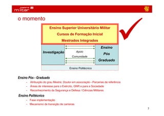 o momento
                        Ensino Superior Universitário Militar
                              Cursos de Formação Inicial
                                  Mestrados Integrados
                                                                 Ensino
                   Investigação               Apoio
                                                                    Pós
                                          Comunidade
                                                                Graduado

                                        Ensino Politécnico


Ensino Pós - Graduado
     -   Atribuição do grau Mestre; Doutor em associação - Parcerias de referência
     -   Áreas de interesse para o Exército, GNR e para a Sociedade
     -   Reconhecimento da Segurança e Defesa / Ciências Militares

Ensino Politécnico
     - Fase implementação
     - Mecanismo de transição de carreiras
                                                                                     7
 