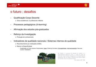 o futuro ; desafios
-   Qualificação Corpo Docente
     o Graus académicos vs professores militares


-   Processos pedagógicos (b-learning)

-   Afirmação dos estudos pós-graduados

-   Reforço da Investigação
     o Produção de conhecimento


-   Indicadores de qualidade nacionais / Sistemas internos de qualidade
     o Reconhecimento por instituições (A3ES)
     o Rácios vs Especificidade
          − Qualificação do Corpo docente; Atractividade, Vagas, Eficiência formativa, Empregabilidade, Internacionalização, Recursos
            (custos, instalações)...


                                                                                     Ser Cadete é o processo de educação de carácter, é o
                                                                                     desenvolvimento intelectual e físico, é o sonho de querer ser
                                                                                     Oficial das Forças Armadas Portuguesas ou da Guarda Nacional
                                                                                     Republicana. Mas ser Cadete é sobretudo uma vivência mágica
                                                                                     que estimula, marca e se projecta no futuro
                                                                                                                             (Um cadete da AM, 1989)

                                                                                                                                                       8
 