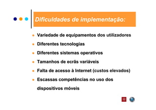 Dificuldades de implementação:

Variedade de equipamentos dos utilizadores

Diferentes tecnologias
Diferentes sistemas operativos
Tamanhos de ecrãs variáveis

Falta de acesso à Internet (custos elevados)
Escassas competências no uso dos

dispositivos móveis
 