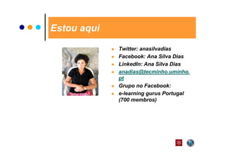Estou aqui

             Twitter: anasilvadias
             Facebook: Ana Silva Dias
             LinkedIn: Ana Silva Dias
             anadias@tecminho.uminho.
             pt
             Grupo no Facebook:
             e-learning gurus Portugal
             (700 membros)
 