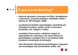 O que é o m-learning?
oferta de educação e formação via PDAs, Smartphones
e telemóveis, incluindo palmtops, handhelds, iPods e
leitores de MP3 (Keegan, 2008)

os telemóveis facilitam aprendizagem, permitindo aos
utilizadores produzir, aceder, enviar e comunicar
conteúdos, voz, imagens e vídeos

verdadeira forma ensino a distância, integra as
capacidades do e-learning e cria novas formas de
aprendizagem a qualquer hora e em qualquer lugar
(contexto e localização da formação)

mais dimensões informais da aprendizagem, integração
com tecnologias web 2.0 (facebook, twitter, etc)
 