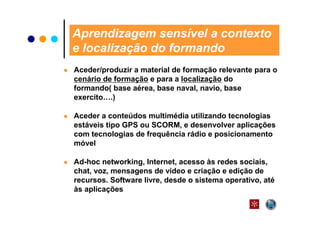 Aprendizagem sensível a contexto
e localização do formando
Aceder/produzir a material de formação relevante para o
cenário de formação e para a localização do
formando( base aérea, base naval, navio, base
exercito….)

Aceder a conteúdos multimédia utilizando tecnologias
estáveis tipo GPS ou SCORM, e desenvolver aplicações
com tecnologias de frequência rádio e posicionamento
móvel

Ad-hoc networking, Internet, acesso às redes sociais,
chat, voz, mensagens de vídeo e criação e edição de
recursos. Software livre, desde o sistema operativo, até
às aplicações
 