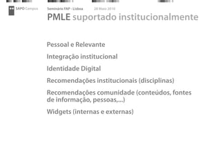 SAPO Campus   Seminário FAP - Lisboa   28 Maio 2010

              PMLE suportado institucionalmente

              Pessoal e Relevante
              Integração institucional
              Identidade Digital
              Recomendações institucionais (disciplinas)
              Recomendações comunidade (conteúdos, fontes
              de informação, pessoas,...)
              Widgets (internas e externas)
 