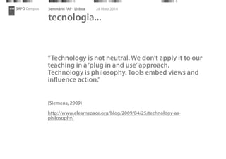 SAPO Campus   Seminário FAP - Lisboa   28 Maio 2010

              tecnologia...


              “Technology is not neutral. We don’t apply it to our
              teaching in a ‘plug in and use’ approach.
              Technology is philosophy. Tools embed views and
              inﬂuence action.”


              (Siemens, 2009)

              http://www.elearnspace.org/blog/2009/04/25/technology-as-
              philosophy/
 