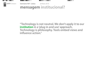 SAPO Campus   Seminário FAP - Lisboa   28 Maio 2010

              mensagem institucional?


              “Technology is not neutral. We don’t apply it to our
              institution in a ‘plug in and use’ approach.
              Technology is philosophy. Tools embed views and
              inﬂuence action.”
 