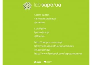 SAPO Campus   Seminário FAP - Lisboa   28 Maio 2010




                                   Carlos Santos
                                   carlossantos@ua.pt
                                   @csantos

                                   Luís Pedro
                                   lpedro@ua.pt
                                   @lfpedro

                                   http://campus.ua.sapo.pt
                                   http://labs.sapo.pt/ua/sapocampus
                                   @sapocampus
                                   http://www.facebook.com/sapocampus.ua
 