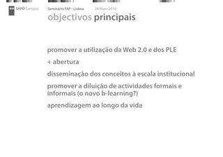 SAPO Campus   Seminário FAP - Lisboa   28 Maio 2010

              objectivos principais


              promover a utilização da Web 2.0 e dos PLE
              + abertura
              disseminação dos conceitos à escala institucional
              promover a diluição de actividades formais e
              informais (o novo b-learning?)
              aprendizagem ao longo da vida
 
