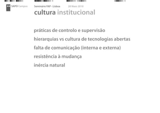 SAPO Campus   Seminário FAP - Lisboa   28 Maio 2010

              cultura institucional

              práticas de controlo e supervisão
              hierarquias vs cultura de tecnologias abertas
              falta de comunicação (interna e externa)
              resistência à mudança
              inércia natural
 