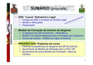 SUMÁRIO (proposta)

                     ESE: “Locus” Estrutural e Legal
                        Criação da ESE e evolução do Quadro Legal
                        Missão e Atribuições
EXÉRCITO PORTUGUÊS




                        Organização

                     Modelo de Formação da Carreira de Sargento
                        O Sargento dos QP do Exército – Perfil Macro
                        Modelo Conceptual Integrado para a Formação dos Sargentos
                        Cursos de carreira – Modelo em vigor no Exército

                     PROSPECTIVA: Projectos em curso
                        Perfil de Competências do Sargento dos QP do Exército
                        Apuramento do Modelo de Selecção para o CFS / QP
                        Ajustamento do actual Modelo de Formação – Base de
                        Carreira

                                                                                    2
 