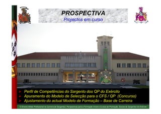 PROSPECTIVA
EXÉRCITO PORTUGUÊS                                      Projectos em curso




                     Perfil de Competências do Sargento dos QP do Exército
                     Apuramento do Modelo de Selecção para o CFS / QP (Concurso)
                     Ajustamento do actual Modelo de Formação – Base de Carreira
                                                                                  Formaç                       Promoç
                                                                                                                                                      26
     “O Ensino Militar Profissional na Carreira de Sargentos. Perspectivas para a Formação Inicial e Cursos de Promoção. Escola de Sargentos do Exército”
                                                              Perspectivas                                                                      Exé rcito”
 