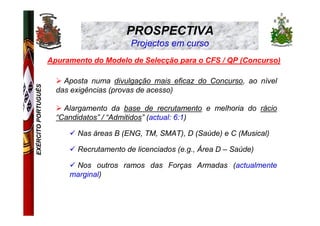 PROSPECTIVA
                                           Projectos em curso
                     Apuramento do Modelo de Selecção para o CFS / QP (Concurso)

                         Aposta numa divulgação mais eficaz do Concurso, ao nível
EXÉRCITO PORTUGUÊS




                       das exigências (provas de acesso)

                         Alargamento da base de recrutamento e melhoria do rácio
                       “Candidatos” / “Admitidos” (actual: 6:1)

                            Nas áreas B (ENG, TM, SMAT), D (Saúde) e C (Musical)

                            Recrutamento de licenciados (e.g., Área D – Saúde)

                           Nos outros ramos das Forças Armadas (actualmente
                          marginal)
 