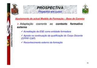 PROSPECTIVA
                                         Projectos em curso

                     Ajustamento do actual Modelo de Formação – Base de Carreira

                        Adaptação      coerente     ao   contexto     formativo
EXÉRCITO PORTUGUÊS




                      externo
                            Acreditação da ESE como entidade formadora
                            Aposta na continuação da qualificação do Corpo Docente
                          (CFPIF/ CAP)
                            Reconhecimento externo da formação




                                                                                     36
 