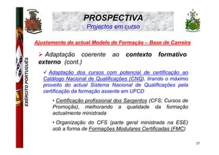 PROSPECTIVA
                                         Projectos em curso

                     Ajustamento do actual Modelo de Formação – Base de Carreira

                        Adaptação coerente          ao   contexto      formativo
EXÉRCITO PORTUGUÊS




                      externo (cont.)
                          Adaptação dos cursos com potencial de certificação ao
                        Catálogo Nacional de Qualificações (CNQ), tirando o máximo
                        proveito do actual Sistema Nacional de Qualificações pela
                        certificação da formação assente em UFCD
                           • Certificação profissional dos Sargentos (CFS; Cursos de
                           Promoção), melhorando a qualidade da formação
                           actualmente ministrada
                           • Organização do CFS (parte geral ministrada na ESE)
                           sob a forma de Formações Modulares Certificadas (FMC)

                                                                                       37
 