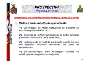 PROSPECTIVA
                                         Projectos em curso

                     Ajustamento do actual Modelo de Formação – Base de Carreira

                         Dados e pressupostos do ajustamento:
EXÉRCITO PORTUGUÊS




                         1º) Consolidação do Papel Institucional do Sargento na
                         estrutura orgânica do Exército;

                         2º) Definição do Perfil de Competências de âmbito funcional
                         (dimensão transversal e perfis específicos);

                         3º) Determinação do nível de qualificação exigido em face
                         dos requisitos funcionais decorrentes dos perfis de
                         competências;

                         4º) Dissociar/distinguir entre habilitações   literárias   ou
                         qualificações e categorias/classes/postos.

                                                                                         38
 