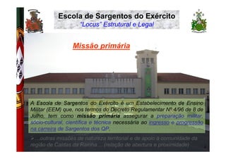 Escola de Sargentos do Exército
                                         “Locus” Estrutural e Legal


                                      Missão primária
EXÉRCITO PORTUGUÊS




                     A Escola de Sargentos do Exército é um Estabelecimento de Ensino
                     Militar (EEM) que, nos termos do Decreto Regulamentar Nº 4/96 de 8 de
                     Julho, tem como missão primária assegurar a preparação militar,
                     sócio-cultural, científica e técnica necessária ao ingresso e progressão
                     na carreira de Sargentos dos QP.
                       …outras missões de natureza territorial e de apoio à comunidade da
                     região de Caldas da Rainha… (relação de abertura e proximidade)            4
 