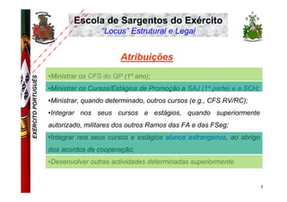 Escola de Sargentos do Exército
                                      “Locus” Estrutural e Legal


                                            Atribuições
                     •Ministrar os CFS do QP (1º ano);
EXÉRCITO PORTUGUÊS




                     •Ministrar os Cursos/Estágios de Promoção a SAJ (1ª parte) e a SCH;
                     •Ministrar, quando determinado, outros cursos (e.g., CFS RV/RC);
                     •Integrar nos seus cursos e estágios, quando superiormente
                     autorizado, militares dos outros Ramos das FA e das FSeg;
                     •Integrar nos seus cursos e estágios alunos estrangeiros, ao abrigo
                     dos acordos de cooperação;
                     •Desenvolver outras actividades determinadas superiormente


                                                                                           5
 