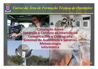 Cursos da Área de Formação Técnica de Operações




             Circulação Aérea
     Detecção e Conduta de Intercepção
        Comunicações e Criptografia
     Sistemas de Assistência e Socorros
               Meteorologia
                Informática



                                             14
 